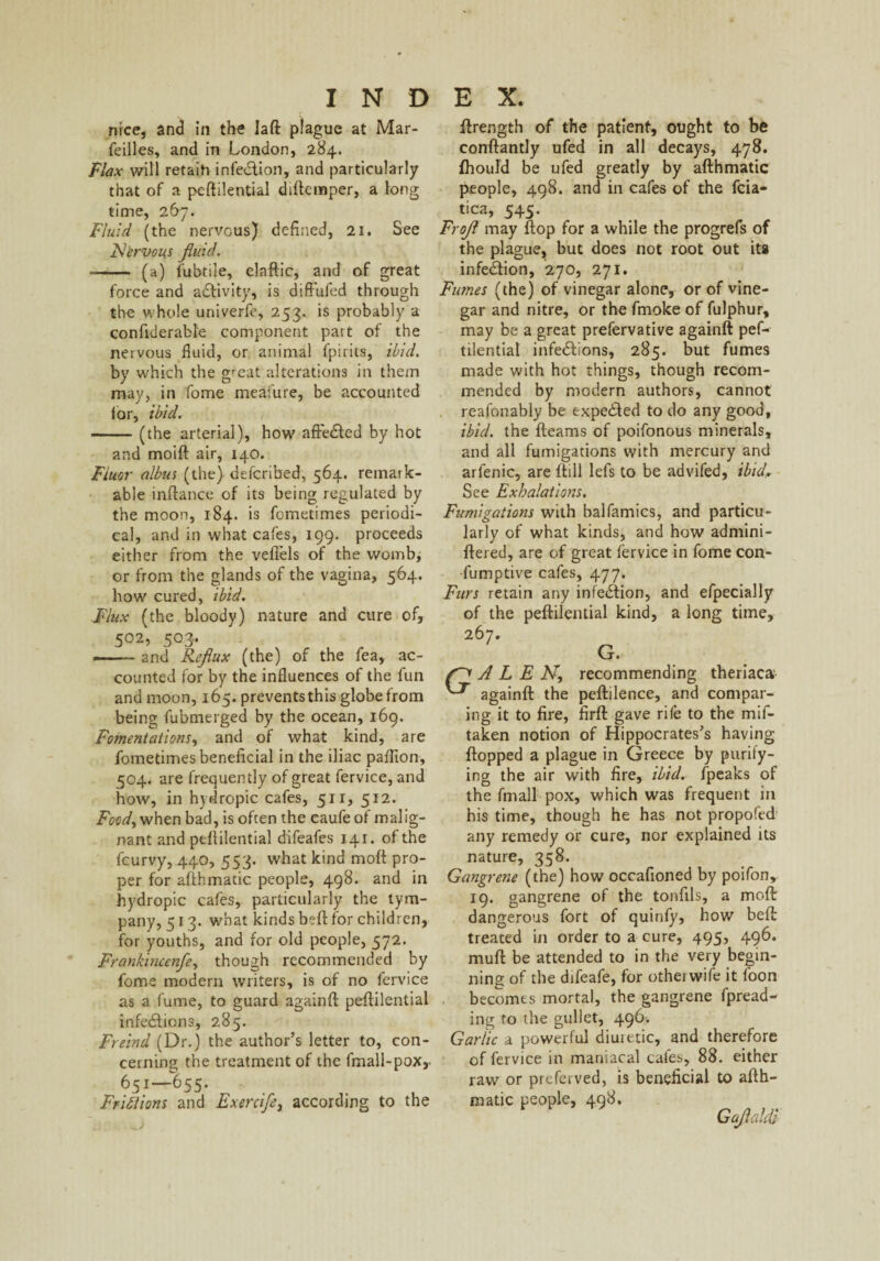 nice, and in the laft plague at Mar- feilles, and in London, 284. Flax will retain infecSlion, and particularly that of a peftilential diftemper, a Jong time, 267. Fluid (the nervous) defined, 21. See Nervous fluid. ~- (a) l'ubtile, elaftic, and of great force and activity, is diffufed through the whole univerfe, 253. is probably a confiderable component part of the nervous fluid, or animal fpirits, ibid. by which the g'eat alterations in them may, in fome meafure, be accounted lor, ibid. -(the arterial), how' affecfted by hot and moift air, 140. Fluor albus (the) defcribed, 564. remark¬ able infiance of its being regulated by the moon, 184. is fometimes periodi¬ cal, and in what cafes, 199. proceeds either from the vefiels of the womb, or from the glands of the vagina, 564. how cured, ibid. Flux (the bloody) nature and cure of, 5°2, 503. . and Reflux (the) of the fea, ac¬ counted for by the influences of the fun and moon, 165. prevents this globe from being fubmerged by the ocean, 169. Fomentations, and of what kind, are fometimes beneficial in the iliac paflion, 504. are frequently of great fervice, and how, in hydropic cafes, 51 r, 512. Foody when bad, is often the eaufe of malig¬ nant and peftilential difeafes 141. of the fcurvy, 440, 553. what kind moft pro¬ per for afthmatic people, 498. and in hydropic cafes, particularly the tym¬ pany, 513. what kinds beft for children, for youths, and for old people, 572. Frankincenfey though recommended by fome modern writers, is of no fervice as a fume, to guard againft peftilential infections, 285. Freind (Dr.) the author’s letter to, con¬ cerning the treatment of the fmail-pox, 651—655. Friflions and Exercifey according to the ftrength of the patient, ought to be conftantly ufed in all decays, 478. fhould be ufed greatly by afthmatic people, 498. and in cafes of the fcia- tica, 545. Frofl may ftop for a while the progrefs of the plague, but does not root out its infection, 270, 271. Fumes (the) of vinegar alone, or of vine¬ gar and nitre, or the fmoke of fulphur, may be a great prefervative againft pef- tilential infections, 285. but fumes made with hot things, though recom¬ mended by modern authors, cannot reafonably be expected to do any good, ibid, the fleams of poifonous minerals, and all fumigations with mercury and arfenic, are ftill lefs to be advifed, ibid,. See Exhalations. Fumigations with balfamics, and particu¬ larly of what kinds, and how admini- ftered, are of great fervice in fome con- fumptive cafes, 477. Furs retain any infection, and efpecially of the peftilential kind, a long time, 267. G. A L E Ny recommending theriac& againft the peftilence, and compar¬ ing it to fire, firft gave rife to the mif- taken notion of Hippocrates’s having flopped a plague in Greece by purify¬ ing the air with fire, ibid, (peaks of the fmall pox, which was frequent in his time, though he has not propofed any remedy or cure, nor explained its nature, 358. Gangrene (the) how occafioned by poifon, 19. gangrene of the tonfils, a moft dangerous fort of quinfy, how beft treated in order to a cure, 495, 496. mud be attended to in the very begin¬ ning of the difeafe, for other wife it foon becomes mortal, the gangrene fpread- ing to the gullet, 496* Garlic a powerful diuretic, and therefore of fervice in maniacal cafes, 88. either raw or preferved, is beneficial to afth¬ matic people, 498. Gaflaldi