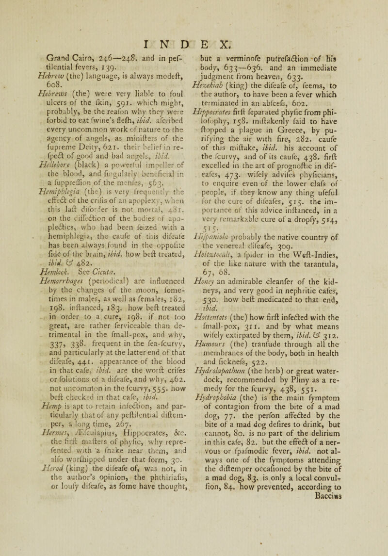 Grand Cairo, 246—248. and in pef- tilential fevers, 139. Hebrew (the) language, is always mcdtft, 608. Hebreivs (the) were very liable to foul ulcers of the /kin, 591. which might, probably, be the reafon why they were forbid to eat fwine’s flefh, ibid, aferibed every uncommon work of nature to the agency of angels, as minifters of the fupreme Deity, 621. their belief in re- fpeX of good and bad angels, ibid. Hellebore (black) a powerful impeller of the blood, and Angularly beneficial in a fuppreifion of the menfes, 563. Hemipblegia (the) is very frequently the effeX of the criiis of an apoplexy, when this lafi ditorder is not mortal, 481. on the di/TcXion of the bodies of apo¬ plexies, who had been feized with a hemiphlegia, the caufe of this difeafe has been always found in the oppofite fide of the brain, ibid, how belt treated, ibid, iff 482. Hemlock. See Cicuia. Hemorrhages (periodical) are influenced by the changes of the moon, l'ome- times in males, as well as females, 182, 198. inftanced, 183. how beft treated in order to a cure, 198. if not too great, are rather ferviceable than de¬ trimental in the fmall-pox, and why, 337, 338. frequent in the fea-feurvy, and particularly at the latter end of that difeafe, 441. appearance of the blood in that cafe, ibid, are the word: crifes or folutions of a difeafe, and why, 462. not uncommon in the feurvy, 555. how beft checked in that cafe, ibid. Hemp is apt to retain infeXion, and par¬ ticularly that of any peftilential diftem- per, a long time, 267. Hermes, /Efcuiapius, Hippocrates, See. the find mafters of phyfic, why repre- fented with ‘a fnake near them, and alfo worshipped under that form, 30. Herod (king) the difeafe of, was not, in the author’s opinion, the phthiriafis, or loufy difeafe, as fome have thought, but a verminofe putrefaXion 'of his body, 633—636. and an immediate judgment from heaven, 633. Hezekiah (king) the difeafe of, feems, to the author, to have been a fever which terminated in an ablcefs, 602. Hippocrates firft feparated phyfic from phi- lofophy, 158. miftakenly faid to have flopped a plague in Greece, by pu¬ rifying the air with fire, 282. caufe of this miftake, ibid, his account of the feurvy, and of its caufe, 438. firft excelled in the art of prognoftic in dif- eafes, 473. wifely advife^ phyficians, to enquire even of the lower clafs of people, if they know any thing ufeful for the cure of difeafes, 515. the im¬ portance of this advice inftanced, in a very remarkable cure of a dropfy, 514, 5.I5-. Hifpaniola probably the native country of the venereal difeafe, 309. Hoitztocalt, a fpider in the Weft-Indies, of the like nature with the tarantula, 67, 68. Honey an admirable cleanfer of the kid¬ neys, and very good in nephritic cafes, 530. how beft medicated to that end, ibid. Hottentots (the) how firft infeXed with the fmall-pox, 311. and by what means wifely extirpated by them, ibid. & 312. Humours (the) tranfude through all the membranes of the body, both in health and ficknefs, 522. Hydrolapathum (the herb) or great water- dock, recommended by Pliny as a re¬ medy for the feurvy, 438, 551. Hydrophobia (the) is the main fymptom of contagion from the bite of a mad dog, 77. the perfon affeXed by the bite of a mad dog defires to drink, but cannot, 80. is no part of the delirium in this cafe, 82. but the effeX of a ner¬ vous or fpafmodic fever, ibid, not al¬ ways one of the fymptoms attending the diftemper occasioned by the bite of a mad dog, 83. is only a local convul- fion, 84. how prevented, according to Baccitts