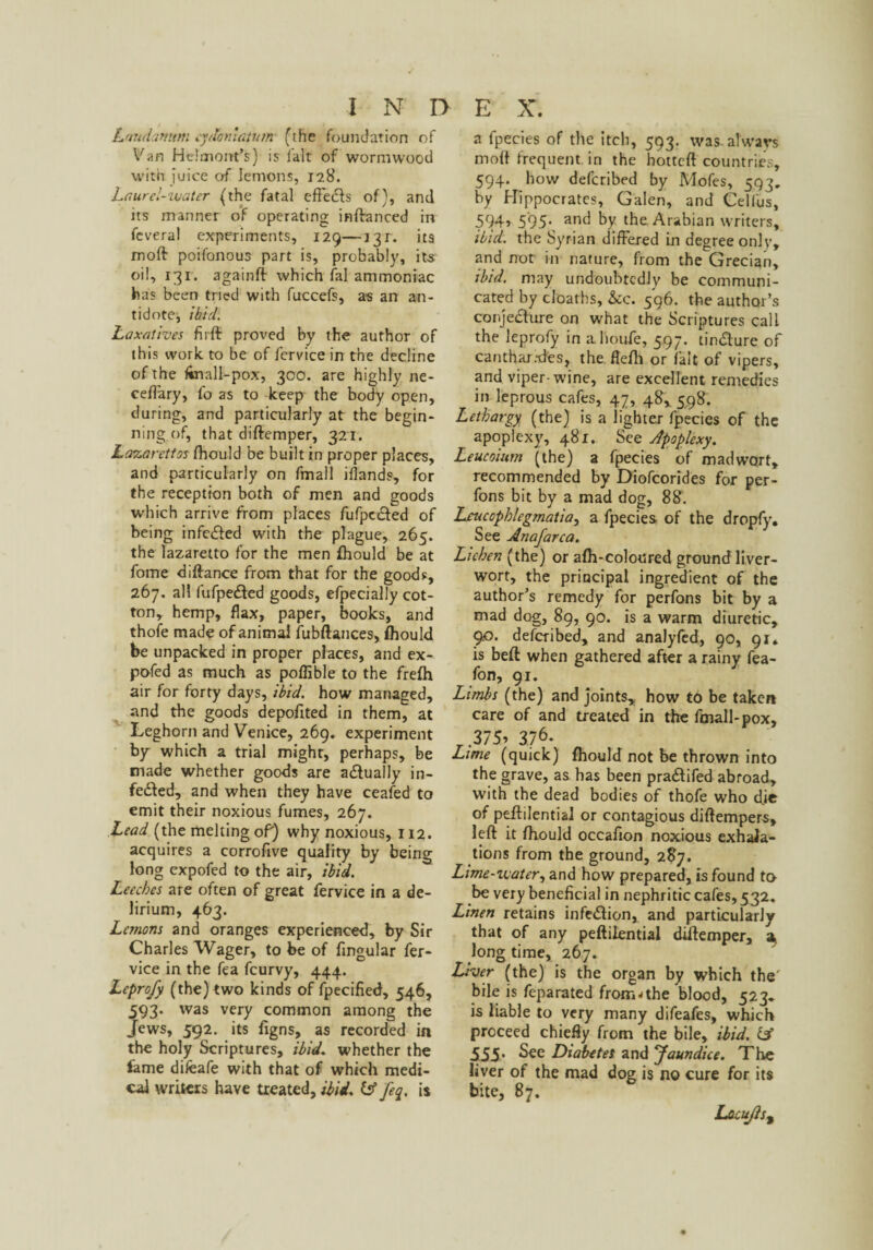 Laudanum cydoniatum (the foundation of Van He!atom’s) is fait of wormwood with juice of lemons, 128. Laurel-water (the fatal effedfs of), and its manner of operating inftanced in feveral experiments, 129—131. its moft: poifonous part is, probably, its oil, 131. againft which fal ammoniac has been tried with fuccefs, as an an¬ tidote, ibid. Laxatives firft proved by the author of this work to be of fervice in the decline of the ftnall-pox, 300. are highly ne- cefi'ary, fo as to keep the body open, during, and particularly at the begin¬ ning of, that diftemper, 321. La7.arettos fhould be built in proper places, and particularly on fmall iflands, for the reception both of men and goods which arrive from places fufpedfed of being infc&ed with the plague, 265. the lazaretto for the men fhould be at fome diftance from that for the goods, 267. all fufpedted goods, efpecially cot¬ ton, hemp, flax, paper, books, and thofe made of animal iubftances, fhould be unpacked in proper places, and ex- pofed as much as poftible to the frefh air for forty days, ibid, how managed, and the goods depofited in them, at Leghorn and Venice, 269. experiment by which a trial might, perhaps, be made whether goods are actually in- fedfed, and when they have ceafed to emit their noxious fumes, 267. Lead (the melting oP) why noxious, 112. acquires a corrofive quality by being long expofed to the air, ibid. Leeches are often of great fervice in a de¬ lirium, 463. Lemons and oranges experienced, by Sir Charles Wager, to be of fingular fer¬ vice in the fea feurvy, 444. Leprofy (the) two kinds of fpecified, 546, 593. was very common among the Jews, 592. its figns, as recorded in the holy Scriptures, ibid, whether the fame difeafe with that of which medi¬ cal writers have treated, ibid. & feq. is a fpecies of the itch, 593. was always moft frequent in the hotteft countries, 594. how deferibed by Mofes, 593. by Hippocrates, Galen, and Celfus, 594> 595* an^ by the Arabian writers, ibid, the Syrian differed in degree only, and not in nature, from the Grecian, ibid, may undoubtedly be communi¬ cated by cloaths, &c. 596. the author’s conjedture on what the Scriptures call the leprofy in ahoufe, 597. tindlure of canthar.-des, the flefh or fait of vipers, and viper-wine, are excellent remedies in leprous cafes, 47, 48, 598. Lethargy (the) is a lighter fpecies of the apoplexy, 481. See Apoplexy. Leucoium (the) a fpecies of madwort, recommended by Diofcorides for per- fons bit by a mad dog, 88. Lcucophlegmatia, a fpecies of the dropfy. See Anafarca. Lichen (the) or afh-coloured ground liver¬ wort, the principal ingredient of the author’s remedy for perfons bit by a mad dog, 89, 90. is a warm diuretic, 9.0. deferibed, and analyfed, 90, 91* is beft when gathered after a rainy fea- fon, 91. Limbs (the) and joints, how to be taken care of and treated in the fmall-pox, _ .375* 376. Lime (quick) fhould not be thrown into the grave, as has been pradtifed abroad, with the dead bodies of thofe who d.ie of peffilential or contagious diffempers, left it fhould occafion noxious exhala¬ tions from the ground, 287. Lime-water, and how prepared, is found to be very beneficial in nephritic cafes, 532. Linen retains infedlion, and particularly that of any peffilential diffemper, a long time, 267. Liver (the) is the organ by which the bile is feparated fromjthe blood, 523. is liable to very many difeafes, which proceed chiefly from the bile, ibid, IA 555. See Diabetes and ^Jaundice. The liver of the mad dog is no cure for its bite, 87. Lacujis%