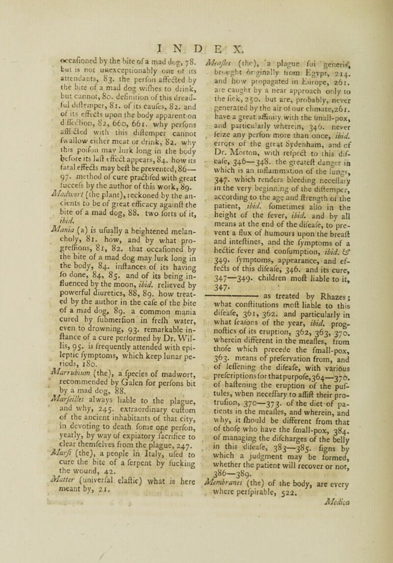 occafioncd by the bite of a mad doe, 78. fcut is not uwexceptionably one ot its attendants, 83. the perfon affeded by the bite of a mad dog vvifhes to drink, but cannot, 80. definition of this dread¬ ful diflemper, 81. of its caufes, 82. and of its effects upon the body apparent on d flection, 82, 660, 661. why perfons aiH:ded with this diftemper cannot fwallow cither meat or drink, 82. why this poifon may lurk long in the body before its lad effed appears, 84. how its fatal effects may beft be prevented, 86— 97. method of cure pradifed with great luccefs by the author of this work, 89. Madivort (the plant), reckoned by the an¬ cients to be of great efficacy againft the bite of a mad dog, 88. two forts of it, ibid. Mania (a) is ufually a heightened melan¬ choly, 81. how, and by what pro- greffions, 81, 82. that occafioned by the bite of a mad dog may lurk long in the body, 84. inftances of its having to done, 84, 85. and of its being in¬ fluenced by the moon, ibid, relieved by powerful diuretics, 88, 89. how treat¬ ed by the author in the cafe of the bite of a mad dog, 89. a common mania cured by fubmerfion in freih w’ater, even to drowning, 93. remarkable in¬ stance of a cure performed by Dr. Wil¬ lis, 95. is frequently attended with epi¬ leptic fymptoms, which keep lunar pe¬ riods, 1S0. Marrubium (the), a fpecies of mad wort, recommended by Galen for perfons bit by a mad dog, 88. Marfeilles always liable to the plague, and why, 245. extraordinary cuflom of the ancient inhabitants of that city, in devoting to death fome one perfon, yearly, by way of expiatory iacrifice to clear themfelves from the plague, 247. Marfi (the), a people in Italy, ufed to cure the bite of a ferpent by fucking the wound, 42. Matter (universal elaftic) what is here meant by, 21. Alt'aJIcs (the), a plague fui 'generis', brought originally hom Egypt, 214. and how propagated in Europe, 261. are caught by a near approach only to the fick, 250. but are, probably, never generated by the air of our climate,261. have a great, affinity, with the (mall-pox, and particularly wherein, 346. never feize any perfon more than once, ibid. errors of the gre^t Sydenham, and of Dr. Morton, with relped to this dif¬ eafe, 346—348- the greatefl danger in which is an inflammation of the lun-^s, 347. which renders bleeding neceflaiy in the very beginning of the diftemper, according to the age and ftrength of the patient, ibid, fometimes aifo in the height of the fever, ibid, and by all means at the end of the difeafe, to pre¬ vent a flux of humours upon the breaft and inteffines, and the fymptoms of a hedic fever and confumption, ibid, iff 349. fymptoms, appearance, and ef- feds of this difeafe, 346. and its cure, 347—349* children moll liable to it, 347- -- as treated by Rhazes; what conftitutions moft liable to this difeafe, 361, 362. and particularly in what fealons of the year, ibid, prog- noftics of its eruption, 362, 363, 370. wherein different in the meafles, from thofe which precede the fmall-pox, 363. means of prefervation from, and of leflening the difeafe, with various prefcriptionsforthatpurpofe,364—370. of haftening the eruption of the puf- tules, when neceffary to affift their pro- trufion, 370—373. of the diet of pa¬ tients in the meafles, and wherein, and why, it fhould be different from that of thofe who have the fmall-pox, 384. of managing the difeharges of the belly in this difeafe, 383—385. figns by which a judgment may be formed, whether the patient will recover or not, 386—389. Membranes (the) of the body, are every where perfpirable, 522. Medka