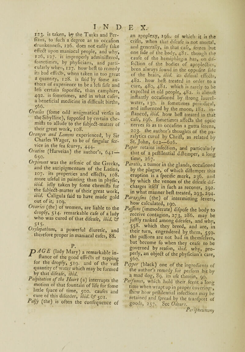 123. is taken, by the Turks and Per¬ sians, to fuch a degree as to oceafion drunkennefs, 126. does not eafily take eftc(£l upon maniacal people, and why, 126, 127. is improperly adminiftered, fometimes, by phyficians, and parti¬ cularly when, 127. how beft to remedy its bad effects, when taken in too great a quantity, 128. is faid by Tome au¬ thors of experience to be a lefs fafe and lefs certain foporific, than camphire, 492. is fometimes, and in what cafes, a beneficial medicine in difficult births, 566. Oracles (fome odd ^enigmatical verfes in the Sibylline), fuppofed by certain che- miffs to allude to the fubjedf-matter of ^ their great work, 108. Oranges and Lemons experienced, by Sir Charles Wager, to be of lingular fer- vice in the fea fcurvy, 444. Oration (Harveian) the author’s, 641 — 650. Orpiment was the arfenic of the Greeks, and the auripigmentum of the Latins, 107. its properties and effeas, 108. more ufeful in painting than in phyfic, ibid, idly taken by fome chemifts for the fubjea-matter of their great work, ibid. Caligula faid to have made gold out of it, 109. Ovaries (the) of women, are liable to the dropfy, 514. remarkable cafe of a lady who was cured of that difeafe, ibid, iff 5*5- Oxylapathum, a powerful diuretic, and therefore proper in maniacal cafes, 88. P. T)AGE (lady Mary) a remarkable in- ffance of the good effe<5is of tapping for the dropfy, 519. and of the vaft quantity of water which may be formed by that difeafe, ibid. Palpitation of the Heart (a) interrupts the motion of that fountain of life for fome little fpace of time, 500. caufes and cure of this diforder, ibid, iff 501. Palfy (the) is often the confequence of an apoplexy, 196.. of which it Is th<* crifis, when that difeafe is not moital, and generally, in that cafe, feizes but one fide of the body, 481. though the caufe of the hemiphlegia has, on de¬ fection of the bodies of apoplcdlics, been always found in tire oppolite fide of the brain, ibid, its difmal effe&s, 482. how beft treated in order to a cure, 480, 481. which is rarely to be expefted in old people, 482. is almoft inftantly occafioned by ftrong laurel- water, 130. is fometimes periodical, and influenced by the moon, 181. in- ftanced, ibid, how beft treated in that cafe, 196. fometimes affe&s the optic nerves fo as to oceafion a gutta ferena, , 203. the author’s thoughts of the pa¬ ralytics cured by Chrift, as related by St.John, 612—616, Paper retains infection, and particularly that of a peftilential diftemper, a long time, 267. Parotis, a tumor in the glands, occafioned by the plague, of which diftemper this eruption is a fpecific mark, 236. and by which the venom of the difeafe dis¬ charges itfelf in fuch as recover, 292. in what manner beft treated, 293, 294. Paroyyfms (the) of intermitting fevers, how calculated, 190. Pajfions (immoderate) difpofe the body to receive contagion, 273, 286. may be juftly ranked among difeafes, and whv, 558. which they breed, and are, in their turn, engendered by them, 559. the paflions are not bad in themfelves, but become fo when they ceafe to be governed by reafon, ibid, why, pro¬ perly, an object of the phyfician’s care, 560. Pepper (black) one of the ingredients of the author’s remedy for perfons bit by a mad dog, 89. its ufe therein, 90. Perfumes, which hold their (cent a long time when wrapt up in proper covering*, fhew how peftilential infections may be retained and fpread by the tranfport of goods, 257. See Odours. Pcripheumony