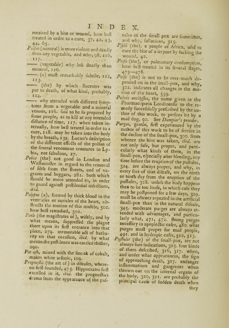 received by a bite or wound, how be# treated in order to a cure, 37, 42, 43, 44? 65* Polfvi (mineral) is more violent and deadly than any vegetable, and why, 98, 116, 117. -; (vegetable) why lefs deadly than mineral, 116. ~ ■ (a) molt remarkably fubtile, 112, 113• (the) by which Socrates was put to death, of what kind, probably, 114. ' why attended with different fymp- toms from a vegetable and a mineral venom, 116. faid to be fo prepared by fome people, as to kill at any intended difiance of time, 117. when taken in¬ ternally, how bed treated in order to a cure, 118. may be taken into the body by the breath, 132. Lucan’s defeription of the different effe&s of the poifon of the feveral venomous creatures in Ly- bia, not fabulous, 27. Police (the) not good in London and Wedminfter in regard to the removal of filth from the ftreets, and of va¬ grants and beggars, 281. both which Inould be more attended to, in order to guard again# peftilential infe&ions, ibid. Polypus (a), formed by thick blood in the ventricles or auricles of the heart, ob- ui u£s the motion of this mufcle, cco. how be# remedied, 501. P00U■ (the magidrates of), wifely, and by vvhat means, fuppreffed the plague tuere upon its fir# entrance into that place, 279. memorable a& of barba¬ rity on that occafion, ibid. by what means the peflilence was carried thither, 290. Pot-ajh, mixed with the fmoak of cobalt, makes white arfenic, 109. Prognoftlc (the art of) in difeafes, where¬ on hr# founded, 473. Hippocrates fir# excelled in it, ibid, the prognoftics dtawn from the appearance of The puf- fusts in the fmall-pox are fometimes, and why, fallacious, 315. Pjylii (the),, a people of Africa, ufed to cure the bite of a terpent by fucking the wound, 42. 1 'tips (the), or pulmonary confurnption, how be# treated in its feveral ftaoes, 475—478- Pulje (the) is not to be over-much de¬ pended on in the linall-pox, and why, 322. indicates all changes in the mo¬ tion of the heart, 559. Pulvis antilyjjus, the name given in the .Pharmacopoeia Londinenfis to the re¬ medy fuccefsfully preferibed by the au¬ thor of this work, to perfons bit by a mad dog, 90. See Dampier's poivder. Purges, gentle, fir# experienced by the author of this work to be of fervice in the decline of the fmall-pox, 300. from whence the hint was taken, ibid, are not only fafe, but proper, and parti¬ cularly what kinds of them, in the fmall-pox, efpecially after bleeding, any time before the eruption of the puftules, 324. are always proper, and why, in every fort of that difeafe, on the ninth or tenth day from the eruption of the puftules, 32.8. unlefs the body happens then to be too loofe, in which cafe they may be poftponed for a few days, 329. mu# be oftener repeated in the artificial fmall-pox than in the natural difeafe, 345- moderate purges are always at¬ tended with advantages, and particu¬ larly what, 471, 472. ftrong purges neceffary in apople£ic cafes, 480. what purges mo# proper for mad people, 491. and in hydropic cafes, 512, 513^ Puftules (the) of the fmall-pox, are not always fure indications, 315. four kinds of them deferibed, 316, 317. when, and under what appearances, the fign of approaching death, 317. endanger inflammations and gangrenes when thrown out on the internal organs of the body, 320, 321. are probably the principal caufe of hidden death when they