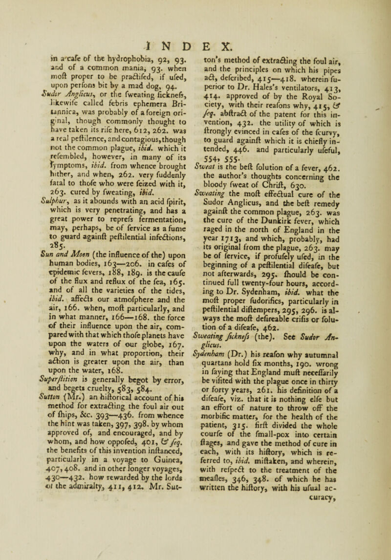 in a^cafe of the hydrophobia, 92, 93. and of a common mania, 93. when mod proper to be pra&ifed, if ufed, upon perfons bit by a mad dog, 94. Sudor Artglicus, or the fweating ficknefs, likewife called febris ephemera Bri- tannica, was probably of a foreign ori¬ ginal, though commonly thought to have taken its rife here, 612, 262. was a real peftilence, and contagious,though not the common plague, ibid, which it refembled, however, in many of its lymptoms, ibid, from whence brought hither, and when, 262. very fuddenly fatal to thofe who were feized with it, 263. cured by fweating, ibid. Sulphur, as it abounds with an acid fpirit, which is very penetrating, and has a great power to reprefs fermentation, may, perhaps, be of fervice as a fume to guard againft peftilential infe&ions, 285. Sun and Moon (the influence of the) upon human bodies, 163—206. in cafes of epidemic fevers, 188, 189. isthecaufe of the flux and reflux of the fea, 165. and of all the varieties of the tides, ibid, affedls our atmofphere and the air, 166. when, molt particularly, and in what manner, 166—168. the force of their influence upon the air, com¬ pared with that which thofe planets have upon the waters of our globe, 167. why, and in what proportion, their a&ion is greater upon the air, than upon the water, 168. Superjlition is generally begot by error, and begets cruelty, 583, 584. Sutton (Mr.) an hiftorical account of his method for extrading the foul air out of {hips, &c. 393—436. from whence the hint was taken, 397, 398. by whom approved of, and encouraged, and by whom, and how oppofed, 401, fs* feq. the benefits of this invention inftanced, particularly in a voyage to Guinea, 407,408. and in other longer voyages, 430—432. how rewarded by the lords vt the admiralty, 411,412. Mr. Sut¬ ton’s method of extrading the foul air, and the principles on which his pipes ad, deferibed, 415—418. wherein fu- perior to Dr. Hales’s ventilators, 413, 414. approved of by the Royal So¬ ciety, with their reafons why, 415, & feq. abftrad of the patent for this in¬ vention, 432. the utility of which is ftrongly evinced in cafes of the feurvy, to guard againft which it is chiefly in¬ tended, 446. and particularly ufeful, p 554> 555- Sweat is the beft folution of a fever, 462. the author’s thoughts concerning the bloody fweat of Chrift, 630. Sweating the moft effectual cure of the Sudor Anglicus, and the beft remedy againft the common plague, 263. was the cure of the Dunkirk fever, which raged in the north of England in the year 1713, and which, probably, had its original from the plague, 263. may be of fervice, if profufely ufed, in the beginning of a peftilential difeafe, but not afterwards, 295. fhould be con¬ tinued full twenty-four hours, accord¬ ing to Dr. Sydenham, ibid, what the moft proper fudorifics, particularly in peftilential diftempers, 295, 296. is al¬ ways the moft defireablc crifis or folu¬ tion of a difeafe, 462. Sweating fteknefs (the). See Sudor An¬ glicus. Sydenham (Dr.) his reafon why autumnal quartans hold fix months, 190. wrong in faying that England muft neccflarily be vifited with the plague once in thirty or forty years, 261. his definition of a difeafe, viz. that it is nothing elfe but an effort of nature to throw off the morbific matter, for the health of the patient, 315. firft divided the whole courfe of the fmall-pox into certain ft ages, and gave the method of cure in each, with its hiftory, which is re¬ ferred to, ibid, miftaken, and wherein, with refpedf to the treatment of the mealies, 346, 348. of which he ha9 written the hiftory, with his ufual ac¬ curacy.