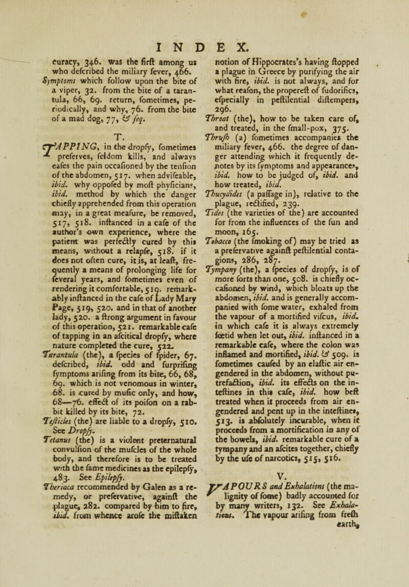 curacy, 346. was the firft among us who defcribed the miliary fever, 466. Symptoms which follow upon the bite of a viper, 32. from the bite of a taran¬ tula, 66, 69. return, fometimes, pe¬ riodically, and why, 76. from the bite of a mad dog, 77> T. tTRAPPING) in the dropfy, fometimes ^ preferves, feidom kills, and always eafes the pain occafioned by the tenfion of the abdomen, 517. when advifeable, ibid, why oppofed by mod phyfician?, ibid. method by which the danger chiefly apprehended from this operation may, in a great meafure, be removed, 517, 518, inftanced in a cafe of the author’s own experience, where the patient was perfectly cured by this means, without a relapfe, 518. if it does not often cure, it is, at leaft, fre¬ quently a means of prolonging life for feveral years, and fometimes even of rendering it comfortable, 519. remark¬ ably inftanced in the cafe of Lady Mary Page, 519? 520. and in that of another lady, 520. a ftrong argument in favour of this operation, 521. remarkable cafe of tapping in an afcitical dropfy, where nature completed the cure, 522* Tarantula (the), a fpccies of fpider, 67. defcribed, ibid, odd and furprifing fymptoms arifmg from its bite, 66, 68, 69. which is not venomous in winter, 68. is cured by mufic only, and how, 68—76. effe# of its poifon on a rab¬ bit killed by its bite, 72. Tejlicles (the) are liable to a dropfy, 510. See Dropfy. Tetanus (the) is a violent preternatural convulfion of the mufcles of the whole body, and therefore is to be treated with the fame medicines as the epileply, 483. See Epilepfy. Theriaca recommended by Galen as a re¬ medy, or prefervative, againft the plague, 282. compared by him to (ire, ibid, from whence arofe the miftaken notion of Hippocrates's having flopped a plague in Greece by purifying the air with fire, ibid, is not always, and for what reafbn, the propereft of fudorifics, efpecially in peftilential diftempers, 296. Throat (the), how to be taken care of, and treated, in the fmall-pox, 375. Thrujh (a) fometimes accompanies the miliary fever, 466. the degree of dan¬ ger attending which it frequently de¬ motes by its fymptoms and appearance?, ibid, how to be judged of, ibid, and how treated, ibid. Thucydides (a paflage in), relative to the plague, rectified, 239. Tides (the varieties of the) are accounted for from the influences of the fun and moon, 165. Tobacco (the fmoking of) may be tried as a prefervative againft peftilential conta¬ gions, 286, 207. Tympany (the), a fpecies of dropfy, is of more forts than one, 508. is chiefly oc¬ cafioned by wind, which bloats up the abdomen, ibid, and is generally accom¬ panied with fbme water, exhaled from the vapour of a mortified vifeus, ibid. in which cafe it is always extremely foetid when let out, ibid, inftanced in a remarkable cafe, where the colon was inflamed and mortified, ibid, iff 509. is fometimes caufed by an elaftic air en¬ gendered in the abdomen, without pu- trefa&ion, ibid, its effeds on the in- teftines in this cafe, ibid, how beft treated when it proceeds from air en¬ gendered and pent up in the inteftine*, 513. is abfolutely incurable, when ie proceeds from a mortification in any of the bowels, ibid, remarkable cure of a tympany and an afeites together, chiefly by the ufc of narcotics, 515, 516. V. YfA POURS and Exhalations (the ma~ * lignity of fome) badly accounted for by many writers, 132. See Exhala¬ tions. The vapour arifing from frefh earth.