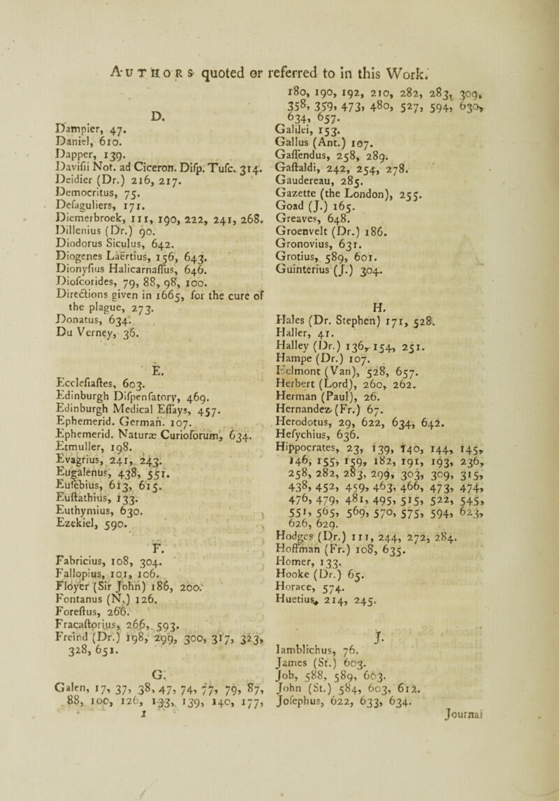 D. Dampier, 47. Daniel, 610. Dapper, 139. Davifii Not. ad Ciceron. Difp. Tufc. 314. Deidier (Dr.) 216, 217. Democritus, 75. Defaguliers, 171. Diemerbroek, ill, 190, 222, 241, 268. Dillenius (Dr.) 90. Diodorus Siculus, 642. Diogenes Laertius, 156, 643. Dionyftus Halicarnaffus, 646. Diofcorides, 79, 88, 98, 100. Directions given in 1665, for the cure of the plague, 273. Donatus, 634. Du Verney, 36. E. Ecclefiaftes, 603. Edinburgh Difpenfatory, 469. Edinburgh Medical Effays, 457. Ephemerid. German. 107. Ephemerid. Naturae Curioforum, 634. Etmuller, 198. Evagrius, 241, 243. Eu^alenus, 438, 551. Eufebius, 613, 615. Euftathius, 133. Euthymius, 630. Ezekiel, 590. f. Fabricius, 108, 304. Fallopius, 101, 106. Floyer (Sir John) 186, 200: Fontanus (N.) 126. Foreftus, 26‘6. Fracaftorius, 266, 593. Freind (Dr.) 198, 299, 300, 317, 323, 328, 651. G. Galen, 17, 37, 38,47, 74, 77, 79, 87, 88, 100, 126, 133, 139, 14c, 177, * I 180, 190,192, 210, 282, 283, 309, 35359> 473» 480, 527, 594, 630* *34* 657. Galilei, 153. Gallus (Ant.) 107. Gaffendus, 258, 289. Gaftaldi, 242, 254, 278. Gaudereau, 285. Gazette (the London), 255. Goad (J.) 165. Greaves, 648. Groenvelt (Dr.) 186. Gronovius, 631. Grotius, 589, 601. Guinterius (J.) 304. H. Hales (Dr. Stephen) 171, 528. Haller, 41. Halley (Dr.) 136,^154, 231. Hampe (Dr.) 107. Fclmont (Van), 528, 657. Herbert (Lord), 260, 262. Herman (Paul), 26. Hernandez- (Fr.) 67. Herodotus, 29, 622, 634, 642. Hefychius, 636. Hippocrates, 23, 139, T40, 144, 145, I55> *59* 182, 191, 193, 236, 258, 282, 283, 299, 303, 309, 315, 438, 452, 459, 463, 466, 473, 474, 476, 479, 481, 495, 515, 522, 545, 55L 5^5? 569> 57°> 575> 594> 623, 626, 629. Hodges (Dr.) in, 244, 272, 284. Hoffman (Fr.) 108, 635. Elomer, 133. Hooke (Dr.) 65. Horace, 574. Huetius* 214, 245. J. lamblichus, 76. James (St.) 603. Job, 588, 589, C63. John (St.) 584, 603, 612. Jofephus, 622, 633, 634. Journaj