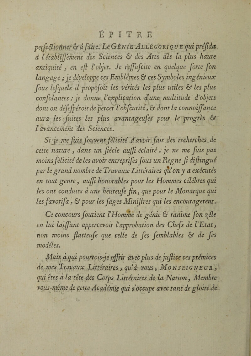 É P î T R E peifcâionmr & à faire. LçGénie AiLÉGORiçiUE qui préfida d l'étabUJfmmt des Sciences & dès Arts dès la plus haute anticjuiti en e[l l'objet. Je rejfufcite en quelque forte fon langage ; je développe ces Emblèmes Sf ces Symboles ingénieux fous lefquels il propofoit les vérités les plus utiles & les plus confolajites : je donne l'explication d'une multitude d'objets dont on défefpéroit depèrcer Vobfcuritéj & dont la connoijfance aura les fuites les plus avantageufes pour le progrès & rdyàncemènt des Sciences. Si je me fuis fouvent félicité d'avoir fait Aes recherches de cette nature , dans un fiécle aujfi éclairé / je ne me fuis pas moins félicité de les avoir entreprifes fous un Régné fi dijlingué par le grand nombre de Travaux Littéraires qu'on y a exécutés en tout genre, aujf honorables pour les Hommes célébrés qui les ont conduits à une héureufefin, que pour le Monarque qui lesfavorifa j S/ pour les figes Minifres qui les encouragèrent. Ce concours foutient iHomihe de génie & ranime fon fie en lui laijfant appercevoir lapprobation des Chefs de l'Etat, non moins fatteufe que celle de fes femblables & de fes modèles. Mais à qui pourrois-je offrir avec plus dejufice ces prémices de^.mes Travaux Littéraires^ qu à vous, Monseigneur ^ qui êtes â la tête des Corps Littéraires de la Nation, Membre vous-même de cette Académie qui s'occupe avec tant de gloire de