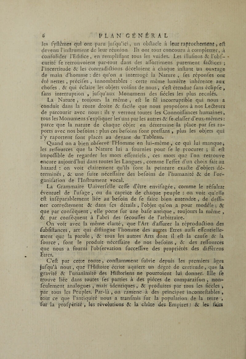 les fyftêmes c|iil ont paru jufqu’ici, ua obftacle à leur raprochernetlC j eft devenu l’inftrument de leur réunion Ils ont tous concouru à complctter, à confolider l’Edifice, en reniplifiant tous les vuides. Les illufions & l’obf- • curitc fe retrouvoient par-tout dans des afidrtimens purement faétices ; l’incertitude & les contradiétions déceloient à chaque inftant un ouvrage de main d’homme : dès qu’on a interrogé la Nature , Tes réponfes ont été nettes , prccifes , innombrables : cette même lumière inhérente aux chofes , & qui éclaire les objets voifins de nous, s’efi: étendue fans éclipfe , fans interruption , jufqu’aux Monumens des fiécles les plus reculés. La Nature , toujours la même , ell: le fil incorruptible qui nous a conduit dans la route droite & facile que nous propofons à nos Leéteurs de parcourir avec nous: ils y verront toutes les Connoilfances humaines, tous les Monumens s’expliquer les uns par les autres & fe clalTer d’eux-mêmes : parce que la nature de chaque objet en détermine la place par fes ra- ports avec nos befoins : plus ces befoins font prelfans , plus les objets qui s’y raportenc font placés au devant du Tableau. Quand on a bien obfervé l’Homme en lui-même, ce qui lui manque, les relfources que la Nature lui a fournies pour fe le procurer ; il cft impoflible de regarder les mots elfentiels , ces mots que l’on retrouve encore aujourd’hui dans toutes les Langues, comme l’efxet d’un choix fait au Lazard : on voit clairement qu’ils font la peinture cxade d’objets dé¬ terminés , de une fuite nécelfaire des befoins de l’humanité & de l’or- ganifation de l’Inftrument vocal. La Grammaire Univerfelle celle d’être envifagée, comme le réfultac éventuel de l’ufage , ou du caprice de chaque peuple : on voit qu’elle ell inféparablement liée au befoin de fe faire bien entendre , de delîî- iier correélement &c dans fes détails , l’objet qu’on a pour modèle j Sc que par conféquent, elle porte fur une bafe antique , toujours la même , & par conféquent à l’abri des fecoulTes de l’arbitraire. On voit avec la même clarté, que l’Art d’alfurer la réproduélion des fublîllances , art qui dillingue l’homme des autres Etres auffi elTentielle- tnent que la parole , & tous les autres Arts dont il ell la caufe & la fource , font le produit nécelfaire de nos befoins , Sc des relfources que nous a fourni l’oblervation fuccelîîve des propriétés des différens Etres. C’ell par cette route, conllamment fuivie depuis les premiers âges jufqu’à nous, que l’Hilloire écrite aquiert un dégré de certitude, que la gravité & l’unanimité des Hilloriens ne pourroient lui donner. Elle fe trouve liée dans toutes fes parties à des pièces de comparaifon , non- feulement analogues , mais identiques , ôc produites par tous les fiécles , par tous les Peuples. Par-là, on ramene à des principes incontellables , tout ce que l’antiquité nous a tranfmis fur la population de la teire , fur la profpérité , les révolutions Çc la chute des Empires : & les faits