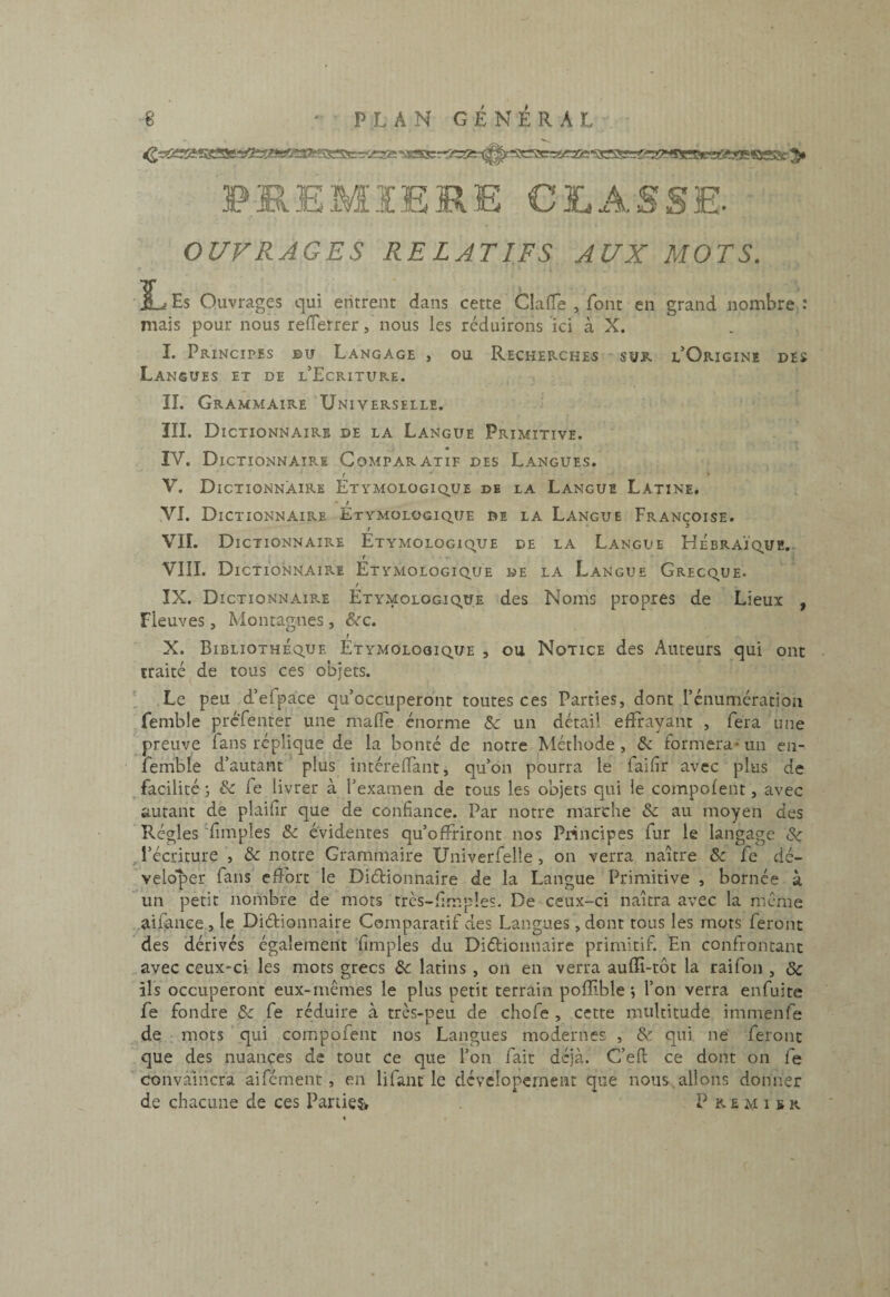 PE.EMÏERE CLASSE. OUVRAGES RELATIFS AUX MOTS. IL Es Ouvrages qui entrent dans cette Clafle , font en grand nombre : mais pour nous reiTerrer, nous les réduirons ici à X. . . 1. Principes bu Langage , ou Recherches ~ sur l’Origine des Langues et de l’Ecriture. , . IL Grammaire 'Universelle. III. Dictionnaire de la Langue Primitive. IV. Dictionnaire Comparatif des Langues. r ' » V. Dictionnaire Etymologiq.ue de la Langue Latine, VI. Dictionnaire Etymologique de la Langue Françoise. VIL Dictionnaire Étymologique de la Langue Hébraïque.. f ■ - VIII. Dictionnaire Etymologique we la Langue Grecque. IX. Dictionnaire Etymologique des Noms propres de Lieux , Fleuves, Montagnes , ^c. X. Bibliothèque Étymologique , ou Notice des Auteurs qui ont traité^de tous ces objets. ' Le peu d’efpace qu’occuperont toutes ces Parties, dont rénumcration femble préfenter une malTe énorme ôg un détail effrayant , fera une preuve fans réplique de la bonté de notre Méthode, & formera-un en- femble d’autant plus intérefîant, qu’on pourra le faifir avec plus de , facilité ; ék fe livrer à l’examen de tous les objets qui le compofent, avec autant de plaifîr que de confiance. Par notre marche «Se au moyen des Régies fimples & évidentes qu’offriront nos Pidncipes fur le langage Sç , l’écriture , & notre Grammaire Univerfelle , on verra naître & fe dé- veloper fans efîbrt le Diélionnaire de la Langue Primitive , bornée à un petit nombre de mots très-fimples. De ceux-ci naîtra avec la meme aifanee , le Diélionnaire Comparatif des Langues, dont tous les mots feront ' des dérivés également 'fimples du Diélionnaire primitif. En confrontant _avec ceux-ci les mots grecs Sc latins , on en verra aufïi-tôt la raifoii, & ils occuperont eux-mêmes le plus petit terrain pofïïble *, l’on verra enfuite fe fondre 3g fe réduire à très-peu de chofe , cette multitude immenfe de, • mots qui compofent nos Langues modernes , & qui ne feront que des nuances de tout ce que l’on fait déjà. C’eft ce dont on fe convaincra aifement, en lifaut le dévclopernent que nous, allons donner de chacune de ces Parties» Premier