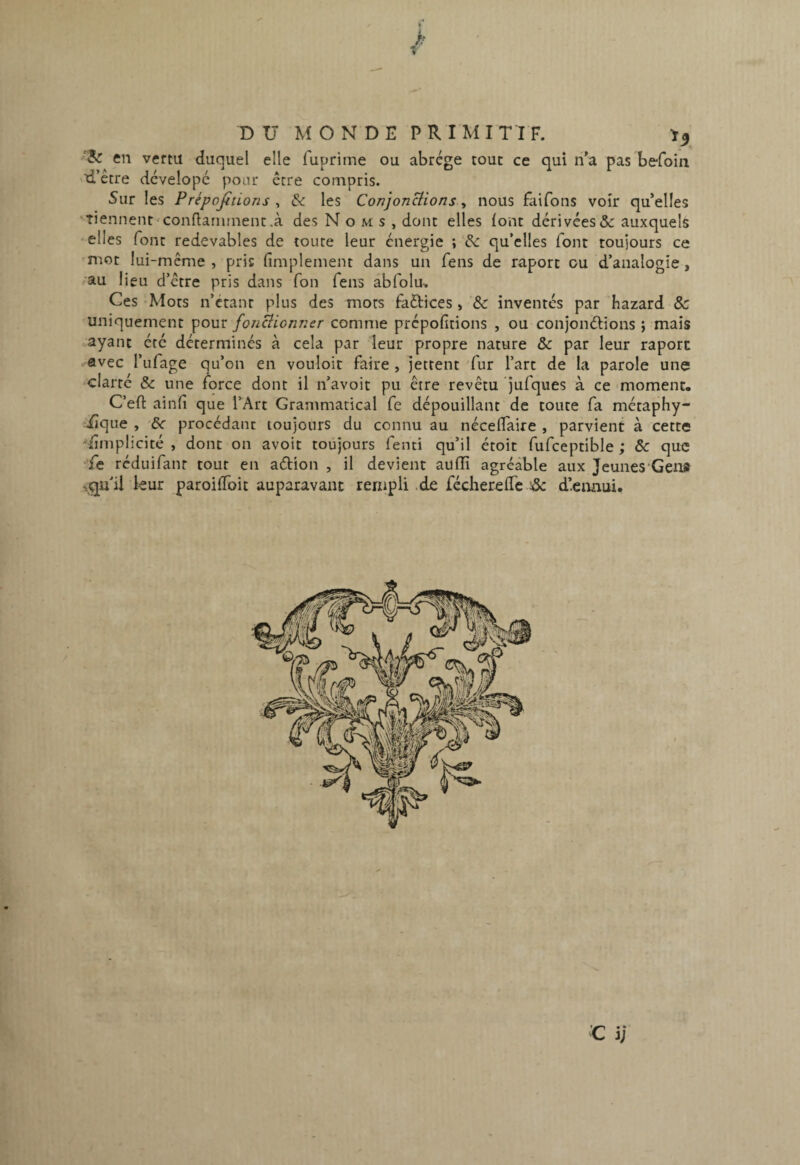 « en vertu duquel elle fuprime ou abrège tout ce qui n'a pas be-foin d’étre dcvelopé pour ccre compris. 5ur les Prépofitions , & les ConjonHions, nous faifons voir qu’elles Tiennent'Conflarnment.à des Noms, dont elles font dérivées&; auxquels elles font redevables de toute leur énergie ; ’éc qu’elles font toujours ce mot lui-même , pris fîmplement dans un fens de raport ou d’analogie, ,au lieu d’être pris dans Ton fens abfolu-. Ces -Mots n’étant plus des mors faftices, &: inventés par hazard & uniquement pour foncîionner comme prépofitions , ou conjonélions ; mais ayant été déterminés à cela par leur propre nature & par leur raport avec l’ufage qu’on en vouloir faire , jettent 'fur l’art de la parole une -clarté &: une force dont il n’avoit pu être revêtu ’jufques à ce moment. C’eft ainfi que TArt Grammatical fe dépouillant de toute fa métaphy- ^iîque , &c procédant toujours du connu au néceffaire , parvient à cette ■‘iimplicité , dont on avoir toujours fenti qu’il étoit fufceptible ; & que réduifanr tout en aétion , il devient aufîi agréable aux Jeunes'GeiU leur paroifToit auparavant rempli,de fécherefre & d’ennui.