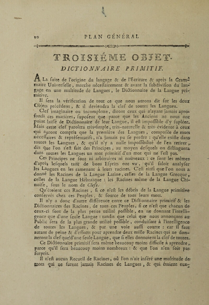 a À U î> -— TROISIÈME OBJET- DICTIONNAIRE PRIMITIF. jAi La fuite de l’origine du langage ôc de TEcriture & après la Gram¬ maire Univerfelle, marche néceflairemenc & avant la fubdivifion du lan»'’ ^age en une multitude de Langues, le Dictionnaire de la Langue pri¬ mitive. Il lera la vérification de tout ce que nous aurons dit fur les deux Objets prccédens , & il deviendra la clef de toutes les Langues. Clef imaginaire ou incomplette, diront ceux qui n’ayant jamais apro'»- fondi ces matières, fupofent que parce que les Anciens ne nous ont point laifie de Dictionnaire de leur Langue, il eft impolïïble d’y fupléer. Mais cette clef paroîtra très-fimple, très-naturelle Sc très-évidente à ceux -qui auront compris que la première des Langues , compofée de mots uecelTaires & repréfentatifs, n’a jamais pu fe perdre : qu’elle exifte dans* routes les Langues , ôc qu’il n’y a nulle impoffibilité de l’cn retirer dès que l’on s’eft fait des Principes , au moyen defquels on diftinguera dans toutes les Langues un mot primitif d’un mot qui ne' l’eft pas. Ces Principes ne font ni arbitraires ni nouveaux : ce font les mêmes d’aprcs lefquels tant de bons Efprits ont vu , 'qu’il faloit analyfer les Langues en les ramenant à leurs racines. C’efi; ainfi que l’on nous a donne les Racines de la Langue Latine, celles de la Langue Grecque, celles de la Langue Hébraïque : les Racines même de la Langue Chi»- iioife, fous le nom de Clefs. Qu’écoient ces Racines , fi ce n’eft les débris de la Langue primitive confervés chez ces Peuples , & fource de tous leurs mots. Il n’y a donc d’autre difTérence entre ce DiéEonnaire primitif ôc les Dictionnaires des Racines, de tous ces Peuples, fi ce n’efl: que chacun de ceux-ci font de la plus petite utilité pofiible , en ne donnant l’intelli¬ gence que d’une feule Langue : tandis que celui que nous annonçons au- Public fera de la plus grande utilité polîîble , conduifant à l’intelligence de toutes les Langues, Ôc par une voie auffi courte : car il faut autant de peine & d’efforts pour aprendre deux mille Racines qui ne don¬ neront la clef que'd’une feule Langue , que fi. elles donnoient la clef de toutes». Ce Dictionnaire primitif fera même beaucoup moins difficile à aprendre,, parce qu’il fera beaucoup moins nombreux : ôc que l’on n’en foit pas fur pris. Il n’eft aucun Recueil de Racines, où Ton n’ait inféré une mulritude der Bjots qui ije furent jaïuais Racines de Langues, Ôc qui croient euxj