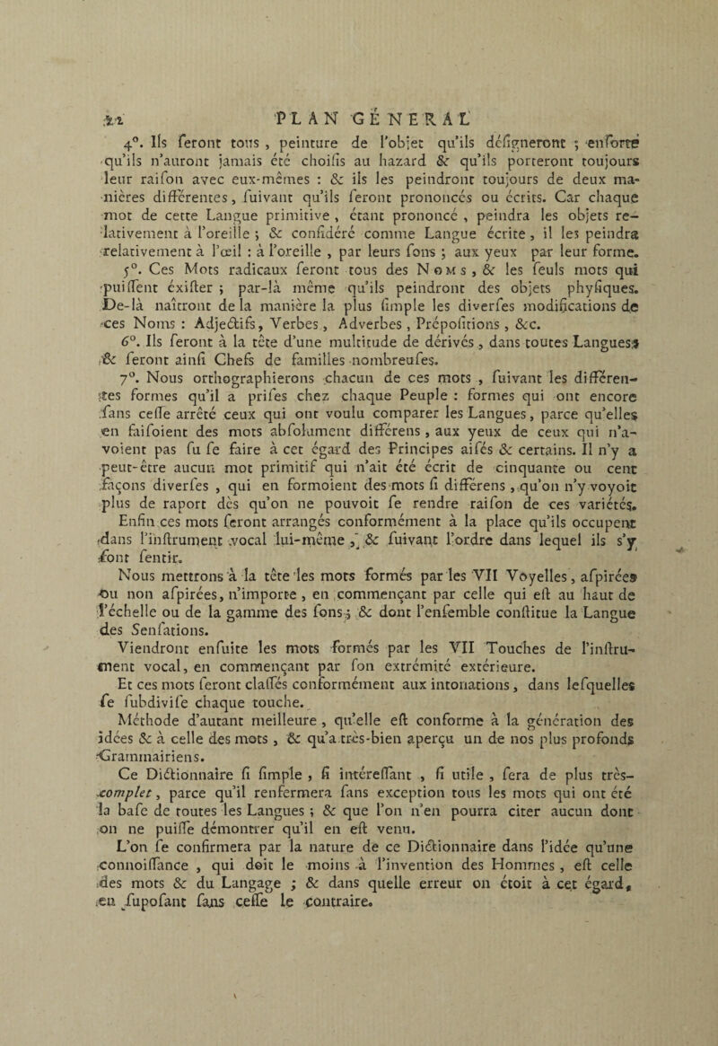4°. lis feront tons , peinture de l'objet qu’ils dessineront ; ‘cnforte -qu’ils n’auront jamais été choifis au hazard & qu’ils porteront toujours leur raifon avec eux-mêrnes : & iis les peindront toujours de deux ma¬ nières différentes, fuivant qu’ils feront prononcés ou écrits. Car chaque mot de cette Langue primitive , étant prononcé , peindra les objets re- dativement à l’oreille j & conSdéré comme Langue écrite, il les peindra 'relativement à l’oeil : à l’oreille , par leurs fons ; aux yeux par leur forme. 5°. Ces Mots radicaux feront tous des Noms , & les feuls mots qui 'puiffent éxifter ; par-là même qu’ils peindront des objets phyfques. De-!à naîtront delà manière la plus (impie les diverfes modifications de ■ces Noms : Adjeélifs, Verbes, Adverbes , Prépolitions , ôcc. 6°. Ils feront à la tête d’une multitude de dérivés, dans toutes Langues.-» ii8c feront ainfi Chefs de familles nombreufes. Nous orthographierons chacun de ces mots , fuivant les diffcreii-» îtes formes qu’il a prifes chez chaque Peuple : formes qui ont encore fans celle arrêté ceux qui ont voulu comparer les Langues, parce qu’elles en faifoient des mots abfolament différens, aux yeux de ceux qui n’a- voient pas fu fe faire à cet égard des Principes aifés ôc certains. Il n’y a peut-être aucun mot primitif qui n’ait été écrit de cinquante ou cenc façons diveri'es , qui en formoient desmiots fi différens , .qu’on n’y voyoit plus de raport dès qu’on ne pouvoit fe rendre raifon de ces variétés. Enfinxes mots feront arrangés conformément à la place qu’ils occupent fdans l’infirument vocal lui-même & fuivant l’ordre dans lequel ils s’y; font fentir. Nous mettrons‘à la tête'les mors formés par les Vil Voyelles , afpiréea ■Ou non afpirées, n’import-e , en ,commençant par celle qui eîl au haut de l’échelle ou de la gamme des fons^^ ôc dont l’enfemble conrtitue la Langue des Senfations. Viendront enfuite les mots formés par les VII Touches de l’inftru- cnent vocal, en commençant par fon extrémité extérieure. Et ces mots feront clalTés conformément aux intonations , dans lefquelles fe fubdivife chaque touche.. Méthode d’autant meilleure , qu’elle eft conforme à la génération des idées ôc à celle des mots , & qu’a.très-bien aperçu un de nos plus profonds Grammairiens. Ce Diélionnaîre fi fimple , fi intéreflant , fi utile , fera de plus très- xomplet, parce qu’il renfermera fans exception tous les mots qui ont été îa bafe de toutes les Langues ; ôc que l’on n’en pourra citer aucun donc ,on ne puiffe démontrer qu’il en eft venu. L’on fe confirmera par la nature de ce Dictionnaire dans l’idée qu’une rconnoiffance , qui doit le -moins à Tinvention des Honirries , eft celle :cles mots ôc du Langage ,* ôc dans quelle erreur on étoit à cet égard, •en fupofant faiis ceffe le contraire.