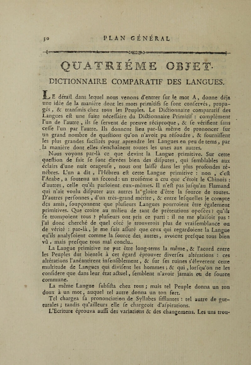 QUATRIÈME OBJET- DICTIONNAIRE COMPARATIF DES LANGUES. E detail dans lequel nous venons d*entrcr fur le mot A, donne déjà une idée de la manière dont les mots primitifs fe font conlervés, propa¬ gés , &c tranfmis chez tous les Peuples. Le Didionnaire comparatif des Langues eft une fuite nécellaire du Didionnaire Primitif : complément Tun de Tautre , ils fe fervent de preuve réciproque , & fe vérifient fans celfe r iin par l’autre. Ils donnent lieu par-là même de prononcer fur un grand nombre de queftions qu’on n’avoit pu refoudre , & fournilTent les plus grandes facilités pour aprendre les Langues eu peu de tems, par la manière dont elles s’enchaînent toutes les unes aux autres. Nous voyons par-là ce que devint la Langue primitive. Sur cette queftion de fait fe font élevées bien des difputes, qui femblables aux éclairs d’une nuit orageufe , nous ont lailTé dans les plus profondes té¬ nèbres. L’un a dit , l’Hébreu eft cette Langue primitive : non , c’eft l’Arabe, a foutenu un fécond : un troifiéme a cru que c’étoit le Chinois : d’autres, celle qu’ils parloient eux-mêmes. Il n’eft pas jufqu’au Flamand qui n’ait voulu difputer aux autres la’gloire d’être la iource de toutes. D’autres perfonnes , d’un très-grand mérite, Sc entre lefquelies je compte des amis, foupçonnent que plufieurs Langues pourroient être également primitives. Que croire au milieu de tant de prétentions opofées ? qu’ils fe trompoient tous > plufieurs ont pris ce parti : il ne me plaifoit pas : J’ai donc cherché de quel côté je troiiverois plus de vraifemblance ou de vérité : par-là, je me fuis afturé que ceux qui regardoient la Langue qu’ils analyfoient comme la fource des autres, avoient prefque tous bien vu , mais prefque tous mal conclu.. La Langue primitive ne put être long-tems la même, &c l’acord entre les Peuples dut bientôt à cet égard éprouver diverfes altérations : ces altérations l’anéantirent infenfiblement, & fur fes ruines s’élevèrent cette multitude de Langues qui divifent les hommes ; & qui, lorfqu’on ne les confidere que dans leur état aduel, femblent n’avoir jamais eu de fource commune. La même Langue fubfifta chez tous ; mais tel Peuple donna un ton doux à un mot, auquel tel autre donna un ton fort. Tel chargea fa prononciation de Syllabes fifflantes : tel autre de gut¬ turales ; tandis qu’aillcurs elle fe chargeoit d’afpirations. L’Ecriture éprouva aufïi des variations Ôc des chansemens. Les uns trou- 9