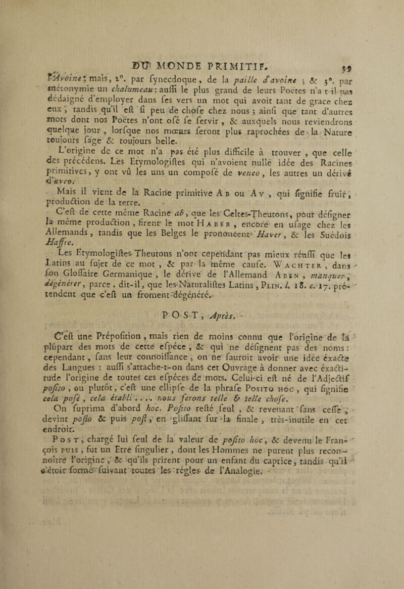 ; maïs, 1°. par Tynecdoque, de la paille S avoine ; 5^ 5». par métonymie un chalumeau'. 2i\xi![\ le plus grand de leurs Poctes n’a t il pas dédaigné d employer dans fcs vers un mot qui avoir tant de grâce chez eux , tandis qu’il cft fi peu de chofe chez nous ; ainfi que tant d’autres mots dont nos Poctes n’ont ofé fe fervir , & auxquels nous reviendrons quelque jour, lorfque nos mœurs feront plus raprochées de'la/Nature toujours fa'ge Sz toujours belle. L origine de ce mot n’a pas été plus difficile à trouver , que celle des prccédens. Les Etymologiftes qui n’avoient nulle idée des Racines primitives, y ont vu les uns un compofc de veneo ^ les autres un dérive d’ievi’ü.'- Mais il vient de la' Racine primitive Ab ou Av , qui fignifie fruit', • produétion de la terre. C’eft de cette meme Racine', que les Celtes-Theutons, pôuir défigner la- meme produélion , firent’ le mot H a b e r , encore’ en ufage chez les Allemands, tandis que les Belges le Haver& les Suédois ■ Haffre. Les EtymologifteS'Theutons n’ont cépeiidant pas mieux réufiî que les ^ Latins au fujet de ce mot , & par-la'même caufe. Wachteb. , dans ^ fon Glofiaire Germanique, le dérive de l’Allemand Abïn , m'anquer-'^ dégénérer^ parce , dit-il, que les-Naturaliftes Latins , Plin. L i5. c. 17. pré^', ' tendent que c’eft un froment'dégé^iéré,- P O^S-^T , ‘Après<, - Ceft une Prépofition , mais rien de moins connu que l’origine de k ^ plupart des mots de cette cfpéce , qui ne défignent pas des noms : cependant, fans leur connoiflance , on ne' fauroit avoir une idée cxaélè ' dés Langues : auffi s’attache-t-on dans cet Ouvrage à donner avec éxaéti- îude l’origine de toutes ces efpcces de mots. Celui-ci eft né de l’Adjedif • pofito , ou plutôt, c’eft une ellipfe de la phrafe Posito hog , qui fignifie ' cela pofé , cela établi^',, nous ferons telle & telle chofe. On fuprima d’abord hoc. Pojito refté Teul , & revenant fans ce fie'”,:- devint pofio & puis pojlen gliftant fur »Ia finale , très-inutile en cet endroit'. P os T i chargé lui feul de. la valeur de pojito hoc\ & devenu le Fran» '' cois PUIS , fut un Etre fingulier , dont les Hommes ne purent plus recon^ noitré l’originequ’ils prirent pour un enfant du caprice, tandis qu’il tf’étoir formé? 'fuivant'uoutes les - régies- de l’Analogie,’ -