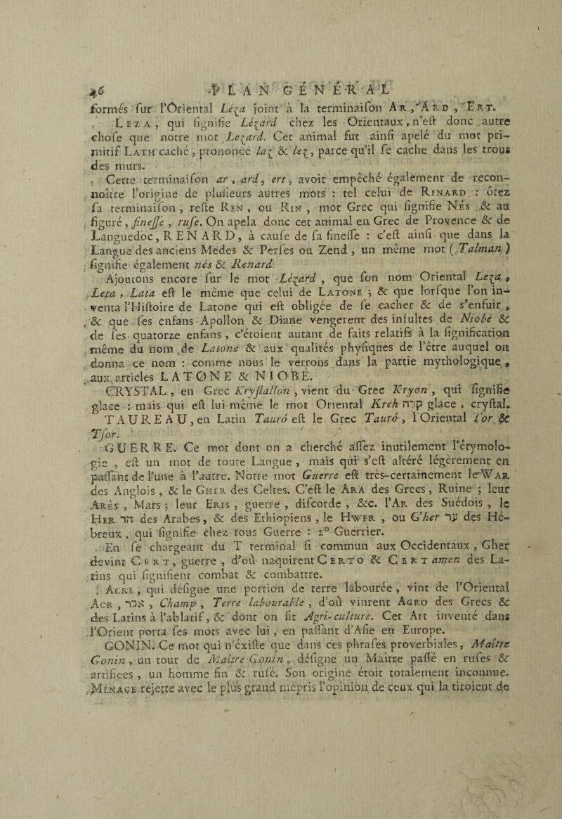 /ormes fur l’Oriental Lé^a joint à la terminaifon A r ,''Aro L E Z A , qui lignifie Lés^ard chez les • Orientaux , n eft donc autre chofe que notre met _Le:^ard, Cet animal fut ainfi apele du mot pri¬ mitif Lath caché , prononcé la^ &c parce qu’il fe cache dans les troys dès murs. < Cette terminaifon , ard, ert ^ avoit empêché également de ^recon- noicre l’origine de piulîeurs autres mots : tel celui de Renard ; otez fa rerminaifon , relie Ren , ou Rin , mot Grec qui fignifie Nés aa i ûgmé ^ Jinejfi , rufe. On apela donc cet animal en Grec de Provence & de Languedoc, R E N A R D , à caule de fa finelTe : c’efl ainfi que dans la Langue des anciens Medes Sc Perles ou Zend , un .même mot [ Talman, ) • fignifie également Sc Renard. Ajoutons encore fur le mot ■■Lé:^ard , que fon nom Oriental Le^a,^ i-Leia > Lata efi le même que celui de Latone •, & que lorfque 1 on in- . venta THiftoire de Latone qui eft obligée de fe cacher & de s^enfuir , que fes enfans Apollon & Diane vengerenr desinlultes .de Niobé Ôc de feS' quatorze enfans , c’étoient autant de faits relatifs a la fignification même du nom ,de Latone & aux qualités phyfiques de l’être auquel on f donna ce nom : comme nous le verrons dans la partie mythologique., articles LATONE&NIOBE. CRYSTAL , en Gtec Kryjialloti vient ^àn 'GTec Kryon .y qui fignifie olace : mais qui eft lui même le mot Oriental üCreA n*}p glace , cryftal. T A U R E A U J en Latin Taura eft le Grec Tauro , l Oriental for J>c Tfor. GUERRE. Ce mot dont en a cherché aftez inutilement l’érymolo- gie , eft un mot de toute Langue > mais qui s’eft altéré légèrement en paftant de l’une à Pautre. Notre mot Guerre eft très-certainement IcWah, des Anglois , & le Gker des Celtes. C’éft le Ara des Grecs, Ruine j leur Arès , Mars j leur Eris , guerre , difeorde , &cc. I’Ar des Suédois , je Her “in des Arabes, & des Ethiopiens , le Hwer , ou Cher ny des Hé¬ breux , qui fignifie chez tous Guerre : Guerrier. . Ln fe chargeant du T terminal fi commun aux Occidentaux , Gher devint C e r t, guerre , d’eû naquirent C erto & C e r t amen des La¬ tins qui lignifient combat & combattre. ; Acre , qui défigne une portion de terre labourée , vint de l’Oriental Acr , iDi? , Champ , Terre labourable , d’où vinrent Agro des Grecs 6c des Latins à l’ablatif ,& dont on fit Agri^ culture. Cet Art inventé dans l’Orient porta fes mots avec lui, en paifant d’Alie en Europe. GONIN. Ce mot qui n’éxifte que dans ces phrafes proverbiales, Maître Gonin y mi tour de iVlaitre-Gonin défigne un Maître palTé en rufes 6r .artifices, un homme fin 6c ru lé. Son origine étoit totalement mconnue. /IdENAGE rejette avec le plus grand mépris l’opinion de ceux qui la tiroiei.ic de \