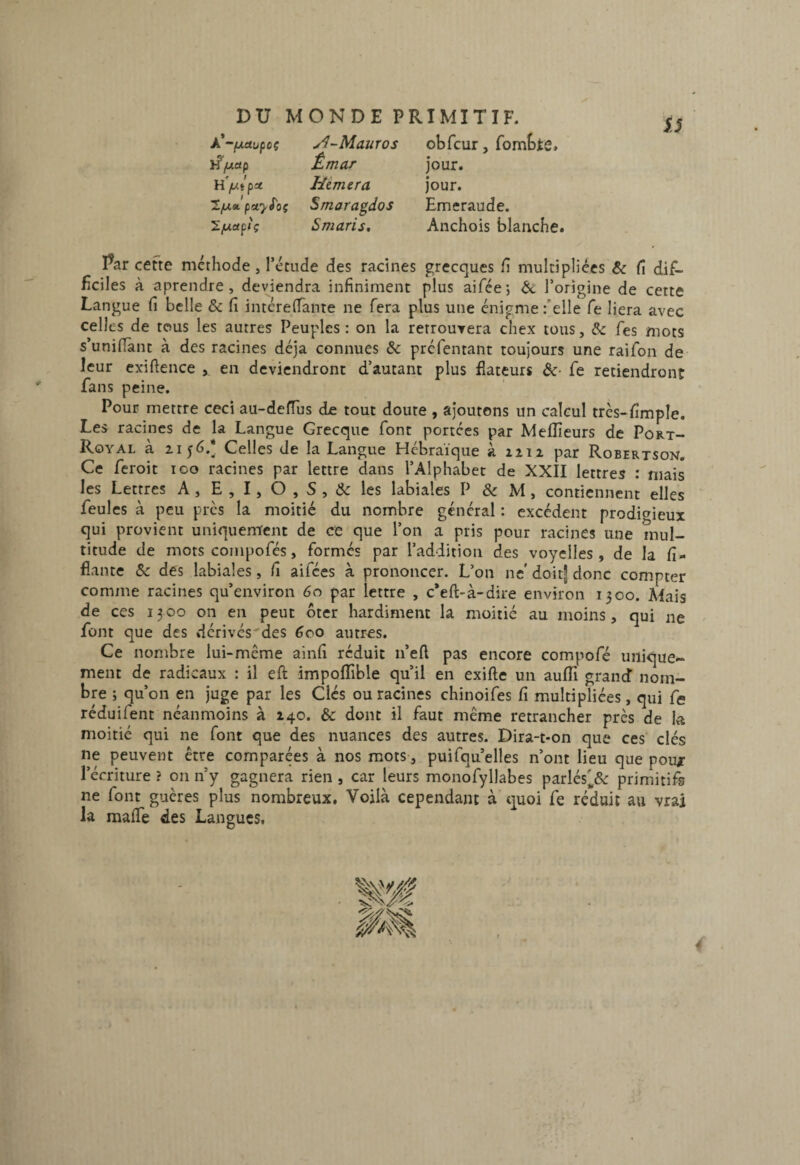 À*-fji.ajfcç }?/xetp f I H fXtpet 1/J.a, fnsty^oç ’S.y.a^iç Maures Êmar Hémera Smaragdos Smaris, obfcur, fombtô. jour. jour. Emeraude. Anchois blanche. IJ I^ar cefte méthode, l’étude des racines grecques h mulciplices & fi dif¬ ficiles à aprendre, deviendra infiniment plus aifée j 6c l’origine de cette Langue fi belle & fi intcrelTante ne fera plus une énigme felle fe liera avec celles de tous les autres Peuples : on la retrouvera chex tous, & Tes mots s’unifiant à des racines déjà connues &: préfentant toujours une raifon de leur exiftence , en deviendront d’autant plus dateurs &• fe retiendront fans peine. Pour mettre ceci au-defius de tout doute , ajoutons un calcul très-fimple. Les racines de la Langue Grecque font portées par Meilleurs de Port- Royal à 1156.* Celles de la Langue Hébraïque k ziii par Robertson. Ce feroit 100 racines par lettre dans l’Alphabet de XXII lettres : mais les Lettres A, E , I, O , S , & les labiales P & M, contiennent elles feules à peu pics la moitié du nombre général : excédent prodif^ieux qui provient uniquement de ce que l’on a pris pour racines une mul¬ titude de mots compofés, formés par l’addition des voyelles, de la fi- flante &: des labiales, fi aifees à prononcer. L’on ne' doitf donc compter comme racines qu’eiiviron 60 par lettre , c*eft-à-dire environ 1300. Mais de ces 13 00 on en peut ôter hardiment la moitié au moins, qui ne font que des .dérives^des 600 autres. Ce nombre lui-même ainfi réduit ii’eft pas encore compofé unique¬ ment de radicaux : il eft impoflible qu’il en exifte un aufli grand nom¬ bre ; qu’on en juge par les Clés ou racines chinoifes fi multipliées, qui fe réduifent néanmoins à 140. & dont il faut même retrancher près de la moitié qui ne font que des nuances des autres. Dira-t-on que ces’ clés ne peuvent être comparées à nos mots, puifqu’elles n’ont lieu que pou; l’écriture ? 011 n’y gagnera rien , car leurs monofyllabes parlés'^& primitifs ne font guères plus nombreux. Voilà cependant à quoi fe réduit au vrai la mafie des Langues.