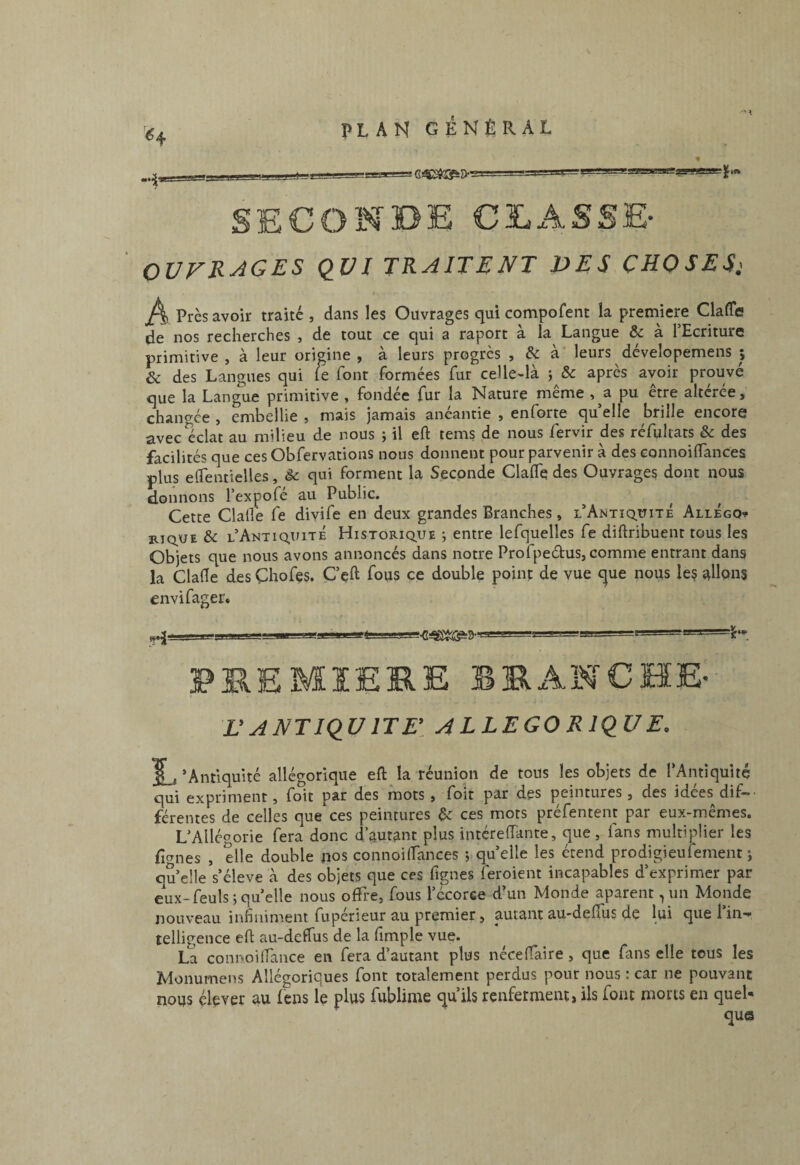 ^4 SECONDE CLASSE- OUVRAGES QUI TRAITENT DES CHOSES; A Près avoir traité , dans les Ouvrages qui compofent la première Claffe de nos recherches , de tout ce qui a raport à la Langue & à l’Ecriture primitive , à leur origine , à leurs progrès , & à leurs dévelopemens ; & des Langues qui le font formées fur celle-là j & après avoir prouvé que la Langue primitive , fondée fur la Nature même , a pu etre altérée, chancrée , embellie , mais jamais anéantie , enforte quelle brille encore avec éclat au milieu de nous ; il eft tems de nous fervir des réfultats & des facilités que ces Obfervatious nous donnent pour parvenir à des connoilTances plus eirentielles, èc qui forment la Seconde ClalTe des Ouvrages dont nous donnons l’expofé au Public. Cette Clafle fe divife en deux grandes Branches, l’Antiq.üitÉ AllÉgo^ b.iq,ue & l’Antiquité Historiq.ue ; entre lefquelîes fe diftribuent tous les Objets que nous avons annoncés dans notre Profpeéfus, comme entrant dans la Clade des Chofes. Cçft fous ce double point de vue c|ue nous leç allons envifager. yj I I II 'T -I PREMIERE ERxANCHE-- L’ANTIQUITE’. ALLEGORIQUE. ‘Antiquité allégorique eft la réunion de tous les objets de l’Antiquité qui expriment, foit par des mots, foit par des peintures, des idées dif¬ férentes de celles que ces peintures ^ ces mots préfentent par eux-mêmes. L’Allégorie fera donc d’autant plus intéreiïante, que , fans multiplier les ficrnes , elle double nos connoilfances quelle les étend prodigieufement ; qu’elle s’élève à des objets que ces figues îeroient incapables d’exprimer par eux-feuls; quelle nous oftl'e, fous l’écorce d’un Monde aparent, un Monde nouveau infiniment fupérieur au premier, autant au-deftus de lui que l’in¬ telligence eft au-deflus de la fimple vue* La connoilfance en fera d’autant plus néceftaire, que fans elle tous les Monumens Allégoriques font totalement perdus pour nous ; car ne pouvant nous élever au lens le plus fublime qu’ils renferment, ils font morts en quel¬ que