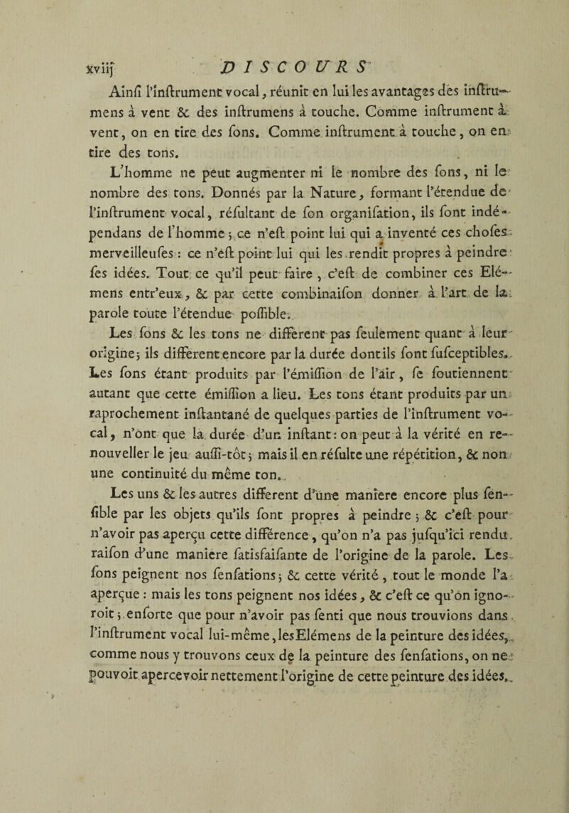 Ainfi l’inftrument vocal, réunit en lui les avantages des inftru~ mens à vent de des inftrumens à touche. Comme inftrument i vent, on en tire des Tons. Comme inftrument à touche, on en tire des tons. L’homme ne peut augmenter ni le nombre des Tons, ni le nombre des tons. Donnés par la Nature, formant l’étendue de l’inftrument vocal, réfultant de fon organifation, ils font indé- pendans de l’homme $ ce n’eft point lui qui a. inventé ces chofes merveilleufes : ce n’eft point lui qui les rendit propres a peindre' fes idées. Tout ce qu’il peut faire , c’eft de combiner ces Elé-- mens entr’eux, & par cette combinaifon donner à l’art de la. parole toute l’étendue poflible. Les fons de les tons ne different pas feulement quant à leur origine j ils different encore parla durée dontils font fufceptibles. Les fons étant produits par l’émiffion de l’air, fe foutiennent autant que cette émifiion a lieu. Les tons étant produits par un raprochement inftantané de quelques parties de l’inftrument vo¬ cal, n’ont que la. durée d’un inftantron peut à la vérité en re-~ nouveller le jeu auffi-tôtj mais il en réfultc une répétition, de non une continuité du même ton.. Les uns de les autres different d’une manière encore plus fen— fible par les objets qu’ils font propres à peindre j de c’eft pour n’avoir pas aperçu cette différence, qu’on n’a pas jufqu’ici rendu raifon d’une maniéré fatisfaifante de l’origine de la parole. Les fons peignent nos fenfations* de cette vérité , tout le monde l’a aperçue : mais les tons peignent nos idées, de c’eft ce qu’on igno— roit ; enforte que pour n’avoir pas fenti que nous trouvions dans l’inftrument vocal lui-même,lesElémens de la peinture des idées,, comme nous y trouvons ceux de la peinture des fenfations, on ne : pouvoit apercevoir nettement l’origine de cette peinture des idées..