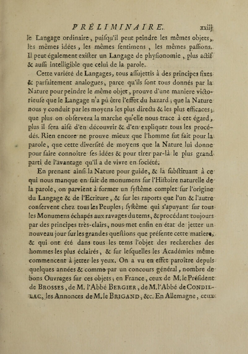 îe Langage ordinaire, puifqu’il peut peindre les mêmes objets 9> les mêmes idées, les mêmes fentimens , les mêmes paflions.. Il peut également exifter un Langage de phyfionomie , plus actif 6c aufïi intelligible que celui de la parole,. Cette variété de Langages, tous affujettis à des principes fixes & parfaitement analogues , parce qu’ils font tous donnés par la Nature pour peindre le même objet, prouve d’une maniéré victo- rieufê que le Langage n’a pu être l’effet du hazard * que la Nature nous y conduit parles moyens les plus dire&s 6c les plus efficaces,, que plus on obfervera la marche qu’elle nous trace à cet égard, plus il fera aifé d’en découvrir 6c d’en expliquer tous les procé¬ dés. Rien encore ne prouve mieux que l’homme fut fait pour la parole, que cette diverfité de moyens que la Nature lui donne pour faire connokre fes idées 6c pour tirer par-là le plus grand parti de l’avantage qu’il a de vivre en fociété. En prenant ainfi.la Nature pour guide, 6c la fùbfHtuant à ce qui nous manque en fait de monumens fur l’Hifloire naturelle de la parole, on parvient à former un fyflême complet fur l’origine du Langage 6c de l’Ecriture , 6c fur les raports que l’un 6c l’autre confervent chez tous les Peuples j fyftême qui s’apuyant fur tous les Monumens échapés aux ravages du tems, 6c procédant toujours par des principes très-clairs, nous met enfin en état de jetter un nouveau jour fur les grandes queflions que préfente cette marier*, 6c qui ont été dans tous les tems l’objet des recherches des hommes les plus éclairés, 6c fur lefquelles les Académies même commencent à jetter les yeux. On a vu en effet paroitre depuis quelques années 6c comme par un concours général, nombre de' bons Ouvrages fur ces objetsj en France, ceux de M.lePréfîdcnü de Brosses,deM. l’Abbé BERGiER,deM.l’Abbé deCoNDit- UlC, les Annonces de M, le Brigand, 6cc. En Allemagne, ceu*<