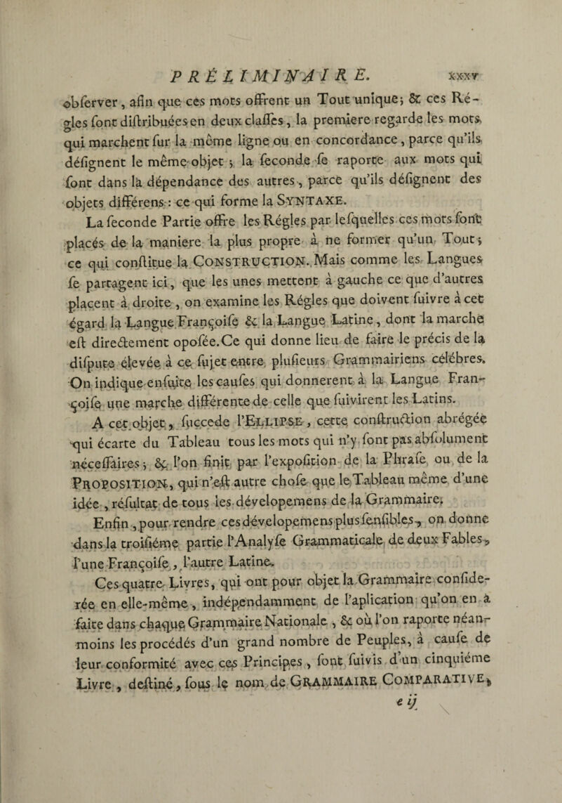 XX'XT P RÉ L IMINAÏK E. obferver, afin que ces mots offrent un Tout unique; & ces Ré¬ gies font diftribuéesen deuxclaffcs, la première regarde les mou qui marchent fur la meme ligne ou en concordance, parce qu’ils désignent le mêmeobjet ; la fécondé fe raporte aux mots qui font dans lk dépendance des autres , parce qu’ils défignent des objets difFérens.-: ce qui forme la Syntaxe. La fécondé Partie offre les Régies par lefquelles ces mots font placés de la maniéré la plus propre à ne former qu’un, Tout* ce qui conflitue la Construction.,Mais comme les Langues fe partagent ici, que les unes mettent à gauche ce que d’autres placent à droite , on examine les Régies que doivent fuivre à cet égard la Langue Fran^oife 2c la Langue Latine, dont la marche eft directement opofée.Ce qui donne lieu de faire le précis de la difpute élcvée à ce fujet entre, plufieurs Grammairiens célébrés. On indique en fuite les caufes qui donnèrent a la Langue Fran- ■çoife une marche différente de celle que fuivirent les Latins. Acet.objet, fuccede I’Ellipse, cette, conftru&ion abrégée vqui écarte du Tableau tous les mots qui n y font pas absolument néceffaires ; Ôfc l’on firfit par l’expofition de la Phrafe ou de la PROPOSITION, qui n’e-ft autre chofe que le Tableau meme d une idée , réfukat de tous les dévelopemens de la Grammaire. Enfin , pour rendre ces dévelopemens plus fenfibles^ on donne dans la troisième partie l’Analyfe Grammaticale de deux Fables 5 Tune Francoife , l’autre Latine-. Ces quatre: Livres, qui ont pour objet la Grammaire confide- rée en elle-même, indépendamment de Implication qu on en a faite dans chaque Grammaire Nationale , 2c ou 1 on rapoite néanr moins les procédés d’un grand nombre de Peuples, a caufe de leur conformité avec ces Principes , font fui vis d'ün cinquième Livre * deitiné*fous le nom de GRAMMAIRE CoMPARATiv s.- -9 9 V \