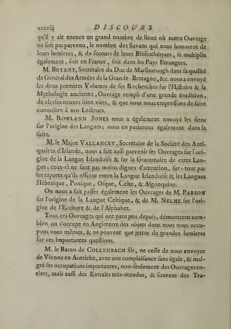 xxxv iy DISCOURU qu’il y ait encore un grand nombre de lieux ou notre Ouvrage ne Toit pas parvenu, le nombre des Savans qui nous honorent de leurs lumières, 6ç du fecours de leurs. Bibliothèques , fe multiplie également, foie en France , foit dans les Pays Etrangers. M. BitYANT, Secrétaire du Duc de Marlborough dans fà qualité de Général des Armées de la Grande - Bretagne, 6cc. nous a envoyé les deux premiers Volumes de fes Recherches fur l’Hiftoire ôc la Mythologie ancienne , Ouvrage rempli d’une grande érudition, de choies neuves bien, vues, & que nous nous emprédons dé faire tçonnoLtre à nos Lecteurs. M. Rowland Jones nous a également envoyé les liens fur l’origine des Langues .3 nous en parlerons également dans la fuite. M.'le M ajor Vallancey , Secrétaire de la Société des Anti¬ quaires d’Irlande^ nqus a fait a.ulîi parvenir fes Ouvrages fur l’ori¬ gine de la Langue Iriandoife 6c fur la Grammaire de cette Lan¬ gue ; ceux-ci. np font pas moins dignes d’attention , fur - tout par¬ les rapprts. qu’ils offrant entre la Langue Iriandoife ôç les Langues Hébraïque , Punique, Ofque, Celte, & Algonquine. On nous a fait palier également les Ouvrages de M. PARSON fur l’origine de la Langue Celtique, ôp de M:. Nelme fur l’ori¬ gine de l’Ecriture 6c de l’Alphabet. Tous çes Ouvrages, qui ont paru peu depuis, démontrentcom- bien on s’occupe en Angleterre des objets dont nous nous occu¬ pons nous memes, ôc ne peuvent que jptter dp grandes lumières fur ces importantes quehions. M. le Baron de Collenbach fils, ne celTe de nous envoyer de Vienne en Autriche, avec une complaifance fans égale, 6c mal- gié les occupations importantes, non-leulcment des Ouvragesen- tiers, mais auffi des Extraits très-étendus, 6c fouvent des Tra-