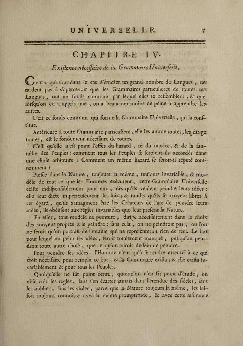 CHAPITRE I V- Exijlence nècejjaire de la Grammaire Univerfelle. C/eux qui fonc dans le cas d’étudier un grand nombre de Langues , ne tardent pas à s’apercevoir que les Grammaires particulières de toutes ces Langues , ont un fonds commun par lequel elles fe reffemblent ^ &c que lorfqu’on en a appris une , on a beaucoup moins de peine à apprendre les^ autres. C’eft ce fonds commun qui forme la Grammaire Univerfelle , qui la cons¬ titue. Antérieure à toute Grammaire particulière, elle les anime toutes, les dirige toutes, eft le fondement néceflàire de toutes. C’eft quelle n’eft point l’effot du hazard , ni du caprice, & de la fan- taifie- des Peuples : comment tous les Peuples fe feroient-ils accordés dans une chofe arbitraire 2 Comment un même hazard fe feroit-il répété cons¬ tamment 2 Puifee dans la Nature , toujours la même , toujours invariable , & mo*- déle de tour ce que les Hommes exécutent, cette Grammaire Univerfelle exifte indifpenlàblement pour eux , dès qu’ils veulent peindre leurs idées : elle leur di&e impérieufement fes loix j & tandis qu’ils fe croyent libres à cet égard , qu’ils s’imaginent être les Créateurs de l’art de peindre leurs idées, ils obéiflent aux régies invariables que leur preferit la Nature.- En effet, tout modèle de peinture , dirige néceftàirement dans le choix, des moyens propres à le peindre : fans cela , on ne peindroit pas , ou l’on ne feroit qu’un portrait de fantaifie qui ne repréfenteroit rien de réel. Le bur pour lequel on peint fes idées, feroit totalement manqué , puisqu’on pein- droit toute autre chofe , que ce qu’on auroit deffein de peindre. Pour peindre fes idées , l’Homme n’eut qu’à fe rendre attentif à ce qui ctoit néceffaire pour remplir ce but, & la Grammaire exifta ; &c elle exifta in¬ variablement & pour tous les Peuples. Quoiqu’elle ne fût point écrite, quoiqu’on n’en fît point d’étude , on obfervoit fes régies, fans s’en écarter jamais dans l’étendue des fiécles, fans les oublier, fans les violer , parce que la Nature toujours la même , les fai- fbit toujours connoître avec la même promptitude , & avec cette afiurancc