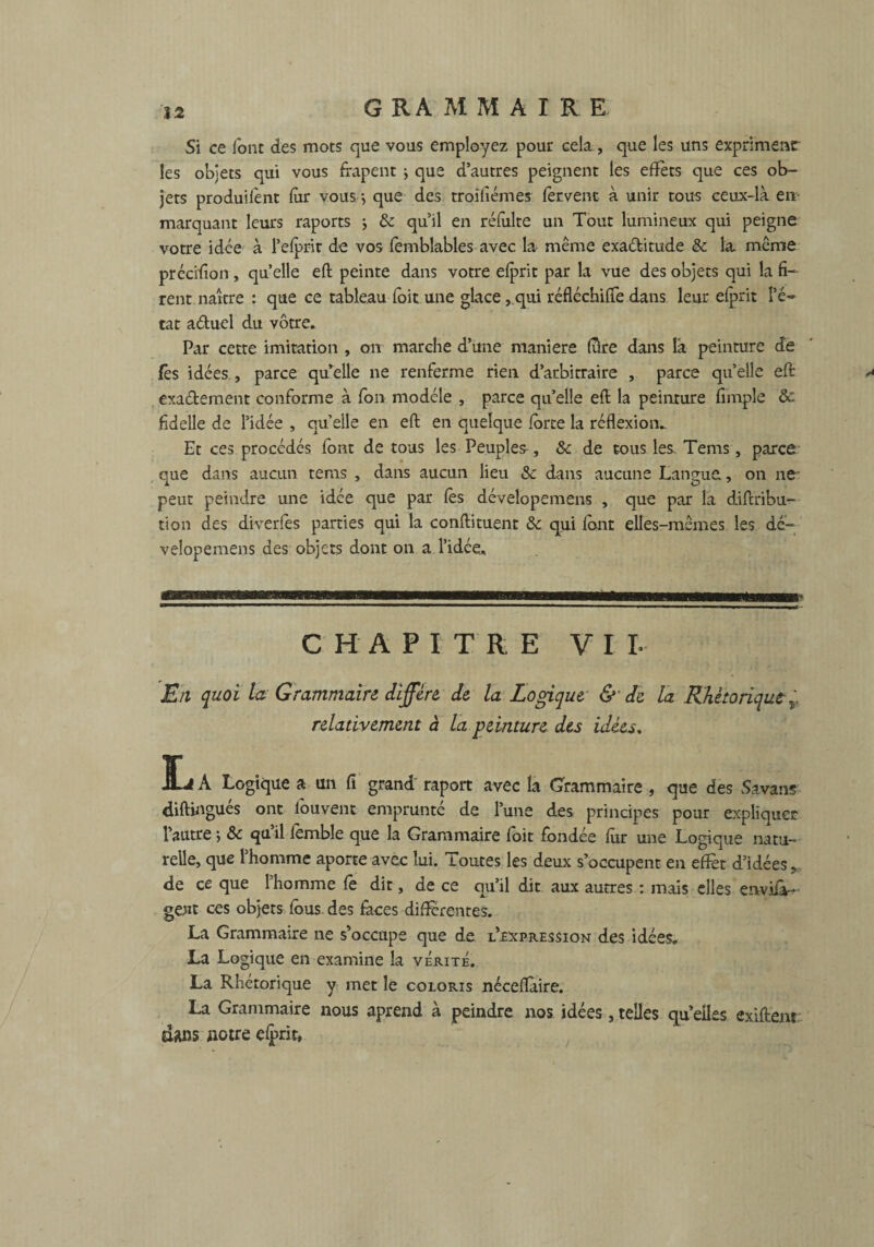 Si ce font des mots que vous employez pour cela, que les uns exprimersr les objets qui vous frapent j que d’autres peignent les effets que ces ob¬ jets produilent far vous} que des troîfiémes fervent à unir tous ceux-là en marquant leurs raports ; & qu’il en refaite un Tout lumineux qui peigne votre idée à l’eiprit de vos femblables avec la même exa&itude & la même précifion , quelle eft peinte dans votre elprit par la vue des objets qui la fi¬ rent naître : que ce tableau fait une glace,.qui réfléchifiè dans leur elprit l’é¬ tat aétuel du vôtre. Par cette imitation , on marche d’une maniéré (Tire dans là peinture de fès idées , parce qu’elle ne renferme rien d’arbitraire , parce quelle eft: exaétement conforme à fan modèle , parce qu’elle eft la peinture fimpîe 8c fidelle de l’idée , quelle en eft en quelque farce la réflexion. Et ces procédés font de tous les Peuples, 8c de tous les. Tems, parce que dans aucun tems , dans aucun lieu & dans aucune Langue, on ne' peut peindre une idée que par fas dévelopemens , que par la diftribu- tion des diverfes parties qui la conftituent & qui fant elles-mêmes les dé- velopemens des objets dont on a. l’idée, CHAPITRE VI L En quoi la Grammaire diffère, de la Logique & de la Rhétorique r relativement à la peinture des idées. L A Logique a un fi grand raport avec la Grammaire , que des Savans diftingués ont fouvent emprunté de l’une des principes pour expliquer l’autre j & qu’il femble que la Grammaire fait fondée fur une Logique natu¬ relle, que l’homme aporte avec lui. Toutes les deux s’occupent en effet d’idées, de ce que l’homme fe dit, de ce qu’il dit aux autres : mais elles enviiâ- ge;it ces objets faus des faces differentes. La Grammaire ne s’occupe que de l’expression des idées. La Logique en examine la vérité. La Rhétorique y met le coloris néceflaire. La Grammaire nous aprend à peindre nos idées, telles qu elles exiftent dans notre elprit.