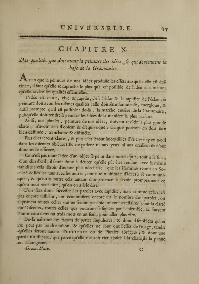 «7 ma C H A P I T R E X- Du qualités que doit avoir lu peinture des idées.qui deviennent la ■bafe de la Grammaire. A Xü. f i n que la peinture de nos idées produife les effets auxquels elle eft de£ tinée, il faut qu elle fe raproche le plus qu’il eft polîïble de l’idée elle-même ; qu’elle revête fes qualités eflèntielles. L’idée eft claire , vive & rapide, x eft l’éclat & la rapidité de l’éclair ; fa peinture doit avoir les mêmes qualités relie doit.être lumineufe, énergique * & auiïi prompte qu’il eft pofïïble : de-là , la marche entière de la Grammaire, puifquelle doit tendre à peindre les idées de la manière la plus parfaite. Ainft, nos plirafes, peinture de nos idées, doivent revêtir la plus grande clarré ; n’avoir rien d’obfcur & d’équivoque : chaque portion en doit erre bien deffinée , tranchante & diftin&e. Plus elles feront claires, & plus elles feront fufceptibles d’énergie:y en a-t-il dans les difeours oblcurs ? Ils ne parlent ni aux yeux ni aux oreilles : ils n’ont donc nulle efficace. Ce n’eft pas tout : l’idée d’un objet le peint dans notre efprit, tout à la fois , d’un clin d’œil ; illèroit donc à délirer quelle pût être rendue avec la même rapidité ; cela lèroit d’autant plus néceftàire , que les Hommes réunis en So¬ ciété & liés les uns avec les autres, ont une multitude d’idées à fe communi¬ quer , & qu’on a outre cela autant d’impatience à lavoir promptement ce qu’on nous veut dire, qu’on en a à le dire. L’on fera donc (ùccéder les paroles avec rapidité ; mais comme cela n’eft 'pas encore luffilànt, on économilera encore lùr le nombre des paroles ; on iuprimera toutes celles qui ne feront pas abfolument néceiîàires pour la clarté du Difcours, toutes celles qui pourront fe lùpléer par l’enfemble, & lôuvent l’on mettra deux ou trois mots en un leul, pour aller plus vite. De~là naîtront des façons de parler fmgulières, & dont il lèmblera qu’on ne peut pas rendre railon, & quelles ne font que l’effet de l’ulàge, tandis -'quelles feront autant d’E l l i p s e s ou de Phrafbs abrégées ; & dont une partie n’a dilparu, que parce qu’elle n’auroit rien ajoûté à la darté(de la pliralc en l’allongeant. Gram. Univ*