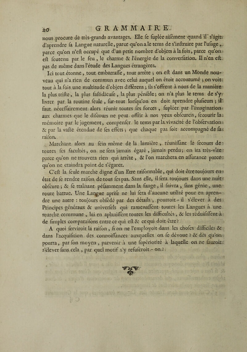 z<3 G R A M M A I R E'. nous procure de très-grands avantages. Elle fe fuplée aifément quand il • s’agit; d’aprendre fa Langue naturelle, parce qu’on a le teras de s’inftruire par l’ufage,. parce qu’on n’eft occupé que d’un petit nombre d’objets à la fois, parce qu’on eft foutenu par le feu, le charme & l’énergie de la converfàtion. Ilnen eft pas de même dans l’étude des Langues étrangères; Ici tout étonne, toutembarrafle, tout arrête -, on eft dans un Monde nou¬ veau qui n’a rien de commun avec celui auquel on était accoutumé ; on voit; tout à la fois une multitude d’objets diffèrens -, ils s’offrent à nous de la manière - la plus trifte, la plus faftidieuiè , la plus pénible on n’a plus le tems de s’y / livrer par la routine feule , fur-tout lorfqu’on en doit aprendre pluffeurs -, il'. faut néceffairement alors réunir toutes fes forces, fuplcer par l’imagination» aux charmes que le difcours ne peut offrir à 110s yeux obfcurcis, fecourir la; mémoire par le jugement, compenfer le tems par la.vivacité de robfervation > & par la vafte étendue de fes effets j que chaque pas loit accompagné de fa- raifon. Marchant, alors au fein même de la lumière , réunifiant le fecours de : toutes (es facultés, on ne fera jamais égaré , jamais perdu-, on ira très-vite; parce qu’on ne trouvera rien qui arrête , & l’on marchera en affurance parce-a qu’on ne craindra point de s’égarer. C’eft la feule marche digne d’un Etre raifonnable, qui doit être toujours en ; état de fe rendre raifon de tous fes pas. Sans elle, il fera toujours dans une nuit?' obfeure j & fe traînant péfamment dans la fange , il fuivra , fins génie., une: route battue. Une Largue aprife ne lui fera d’aucune utilité pour en apren¬ dre une autre : toujours obfedé par des détails , pourroit - il s’élever à des Principes généraux & univerfels qui ramenafTent toutes les Langues à une marche commune , lui en aplaniffent toutes les difficultés, & les réduififfent à de fimples coroparaifons entre ce qui eft& ce qui doit être ? A quoi ferviroit la raifon , fi on ne l’employoit dans les chofes difficiles & dans l’acquifiticn des connoiflances auxquelles on fe dévoue ? ce dès qu’on pourra, par ion moyen , parvenir à une fiipériorité à laquelle on ne fàuroit. s’élever fans cela , par quel motif s y refuferoit^- on ?
