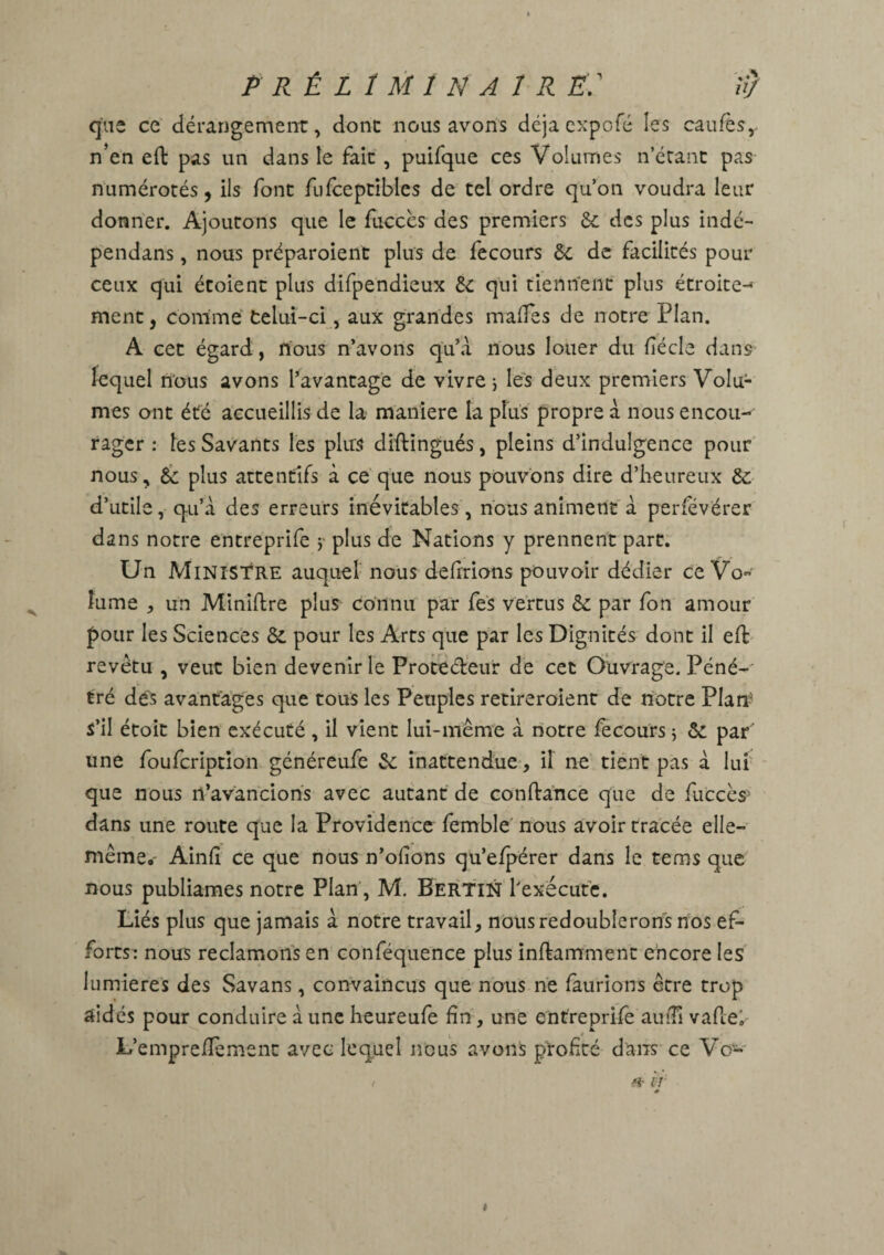 PRÉLIMINAIRE«} que ce dérangement, dont nous avons déjà expofé les caufès, n'en eft pas un dans le fait, puifque ces Volumes n’étant pas numérotés, ils font fufceptibles de tel ordre qu’on voudra leur donner. Ajoutons que le fucccs des premiers 6e des plus indé- pendans, nous préparoient plus de fecours 6e de facilités pour ceux qui étoient plus difpendieux 6e qui tiennent plus étroite-^ ment, comme telui-ci, aux grandes mafFes de notre Plan. A cet égard, nous n’avons qu’à nous louer du fiécle dans lequel nous avons l’avantage de vivre, les deux premiers Volu¬ mes ont été accueillis de la maniéré la plus propre à nous encou¬ rager : les Savants les plus diftingués, pleins d’indulgence pour nous, 6c plus attentifs à ce que nous pouvons dire d’heureux 6c d’utile, qu’à des erreurs inévitables, nous animent à perfévérer dans notre entreprife j plus de Nations y prennent part. Un Ministre auquel nous defrrions pouvoir dédier ce Vo¬ lume , un Miniftre plus connu par fes vertus 6c par fon amour pour les Sciences 8c pour les Arts que par les Dignités dont il eft revêtu , veut bien devenir le Protecteur de cet Ouvrage. Péné-' tré dés avantages que tous les Peuples retireraient de notre Plan s’il étoit bien exécuté , il vient lui-même à notre fecours ; 6c par une foufcription généreufe 6c inattendue, il ne tient pas à lui que nous n’avancions avec autant de confiance que de fuccès' dans une route que la Providence femble nous avoir tracée elle- même* Ainlî ce que nous n’ofîons qu’efpérer dans le rems que nous publiâmes notre Plan, M, Bertin l'exécute. Liés plus que jamais à notre travail, nous redoublerons nos ef¬ forts: nous réclamons en conféquence plus infkamment encore les lumières des Savans, convaincus que nous ne /aurions être trop aidés pour conduire à une heureufe fin, une entreprife auiTi vaflei L’empreffement avec lequel nous avons profité dans ce Vc- » k ê t