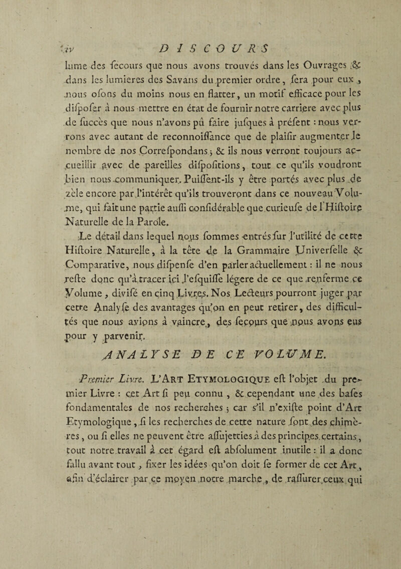 Lime cîes “Te cour s que nous avons trouvés dans les Ouvrages .ô£ dans les lumières des Savans du.premier ordre, fera pour eux , .nous ofons du moins nous en flatter, un motif efficace pour les difpoffir a nous mettre en état de fournir notre carrière avec plus de fuccès que nous n’avons pu faire jufques a préfent :n,ous ver¬ rons avec autant de reconnoiflance que de plaifir augme.nt.er .le nombre de nos Correfpondans j & ils nous verront toujours aç> eueillir ayec de pareilles difpofitions, tout ce qu’ils voudront bien nous .communiquer. PuiflTe.nt-ils y être portés avec plus de zèle encore par l’intérêt qu’ils trouveront dans ce nouveau 'Volu¬ me, qui fait une partie aufli confldérable que.curieufe de 1 Hiftpirp Naturelle de la Parole. :Le détail dans lequel noyis fommes -entrésfur l’utilité de cette Hifloire Naturelle, à la tête de la Grammaire Univerfelle <$c Comparative, nous difpenfe d’en parleraéluellement : il ne nous jrefte donc qu’à.tracer ici J’efquifle légère de ce que .renferme ce Volume , dîvifé en cinq Livres. Nos Lecteurs pourront juger pay cetre Analyfe des avantages qu’on en peut retirer, des difficul¬ tés que nous avipns à vaincre,, des fecours que ^pus avons eus pour y parvenir. ANALYSE DE CE VOLUME. Premier Livre. L’Art ETYMOLOGIQUE eft l’objet du pre¬ mier Livre : cet Art fl peu connu , ôc cependant une des bafes fondamentales de nos recherches 5 car s'il n’exifte point d’Ârt Etymologique ,.fl les recherches de cette nature font des çhitnè- res, ou fl elles ne peuvent être aflujettiesi. des principes.certains , tout notre.travail à cet égard eft. abfolument inutile : il a donc fallu avant tout, fixer les idées qu’on doit fe former de cet Art, afin d’éclairer par ce moyen notre marche , de Yaflurer.ceux qui