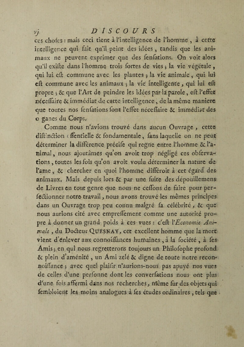 ces chofes : mais ceci tient à l'intelligence de l’homme , a cette intelligence qui fait qu’il peint des idées , tandis que les ani¬ maux ne peuvent exprimer que des fenfations. On voit alors qu’il exifle dans l’homme trois fortes de vies j la vie végétale , qui lui eft commune avec les plantes * la vie animale , qui lui efl commune avec les animaux $ la vie' intelligente, qui lui efl propre 3 & que l’Art de peindre les idées par là parole, eft l'effet néceiîaire & immédiat de cette intelligence, de la même maniéré que toutes nos fenfations font l’effet néceiîaire & immédiat des o ganes du Corps, Comme nous n’avions trouvé dans aucun Ouvrage * cette diffndîon c fTentielle ôt fondamentale, fans laquelle on ne peut déterminer la différence préeife qui regrie entre l’homme & l’a¬ nimal , nous ajoutâmes qu’on avoit trop négligé ces obferva- tîons, toutes les fois qu’on avoit voulu déterminer la nature de l’ame, &; chercher en quoi l’homme différoit à cet égard des animaux. Mais depuis lors & par une fuite des dépouillemens de Livres en tout genre que nous ne ceffons de faire pour per- fêdionner notre travail, nous avons trouvé les mêmes principes dans un Ouvrage trop peu connu malgré fa célébrité > &: que nous aurions cité avec empreffement comme une autorité pro¬ pre â donner un grand, poids â ces vues : c’efl lEconomie Ani¬ male, , du Dodeur QuESNAY, cet excellent homme que la mort vient d énlever aux connoiflàncès humaines, â la fociété , â fes Amis j en qui nous regretterons toujours un Philo fophe profond & plein d’aménité * un Ami zélé 6e digne de toute notre recon- noiiïance 3 avec quel plaifr n’aurions-nous pas apuyé. nos vues de celles d’une perfonne dont les converfations nous ont plus d’une fois affermi dans nos recherches, niême fur des objets qui fembloierit les moins analogues à fes études ordinaires, tels que