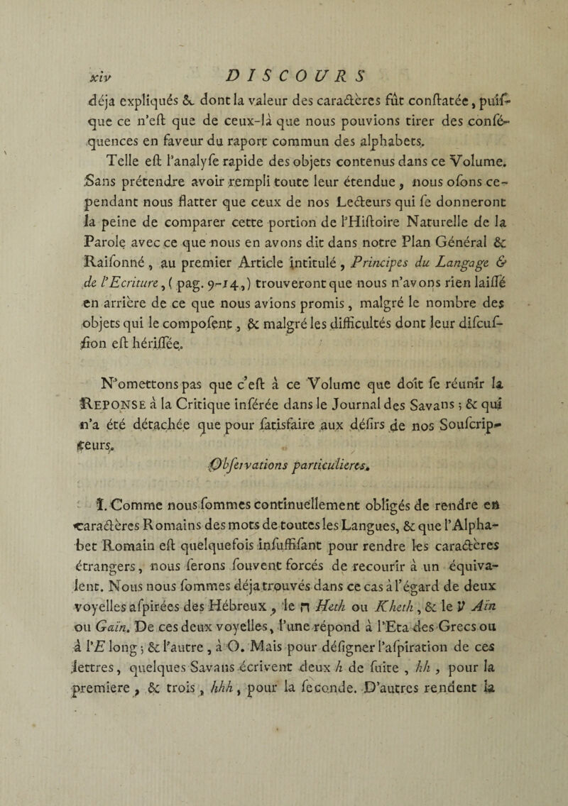 déjà expliqués dont la valeur des caradères fut conftatée, piiif» que ce n’effc que de ceux-là que nous pouvions tirer des confé^ quences en faveur du raporc commun des alphabets. Telle efl: l’analyfe rapide des objets contenus dans ce Volume. :Sans prétendre avoir rempli toute leur étendue , nous ofons ce¬ pendant nous flatter que ceux de nos Ledeurs qui fe donneront la peine de comparer cette portion de l’Hiftoire Naturelle de la Parole avec ce que nous en avons dit dans notre Plan Général &: Raifonné , au premier Article intitulé, Principes du Langage & de l’Ecriture, ( pag. 9-14,) trouveront que nous n’avons rien laiflé en arrière de ce que nous avions promis, malgré le nombre des objets qui le compofent, malgré les difficultés dont leur difcuf- fion efl: hé rifle e. N’omettons pas que c’efl: a ce Volume que doit fe réunir la REPONSE à la Critique inférée dans le Journal des Savans 5 & qui n’a été détachée que pour làtisfaire aux défirs de nos Soufcrip- £eurs,. 0bfeivarions particulières. î. Comme nous fommes continuellement obligés de rendre eft caradères Romains des mots de toutes les Langues, & que l’Alpha¬ bet Romain efl; quelquefois infuffilant pour rendre les caradères étrangers, nous ferons fouvent forcés de recourir à un équiva¬ lent. Nous nous fommes déjà trouvés dans ce cas à l’égard de deux voyelles afpirées des Hébreux ^ le n Heth ou Kheth, le V Ain ou Gain, De ces deux voyelles, l’une répond a l’Eta des Grecs ou à 1 ’E long 5 Sc l’autre , à O. Mais pour défigner l’afpiration de ces Jettres, quelques Savans écrivent deux h de fuite , hh , pour la première , & trois, hhh, pour la fécondé. D’autres rendent la