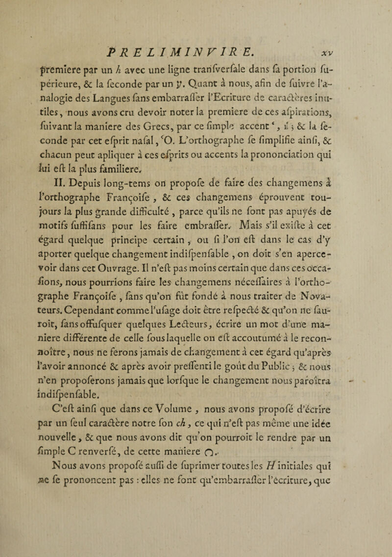 P RE L I MIN F IR E. première par un h avec une ligne tranfverfale dans fa portion lu- périeure, & la fécondé par un p. Quant à nous, afin de fuivre l’a¬ nalogie des Langues fans embarrafler l’Ecriture de caractères inu¬ tiles, nous avons cru devoir noter la première de ces afpirations, fuivant la maniéré des Grecs, par ce fimple accentc, iî j &c la fé¬ condé par cet efprit nafal, <0. L’orthographe fe fimplifie ainfi, & chacun peut apliquer à ces efprits ou accents la prononciation qui lui efi: la plus familière. IL Depuis long-tems on propofe de faire des changemens à l’orthographe Françoife * &: ces changemens éprouvent tou¬ jours la plus grande difficulté , parce qu’ils 11e font pas apuyés de motifs fuffifans pour les faire embralîer.- JYIais s’il exifte à cet égard quelque principe certain , ou fi l’on efi: dans le cas d’y aporter quelque changement indifpenfable , on doit s’en aperce¬ voir dans cet Ouvrage. Il n’efi: pas moins certain que dans ces occa- fions^ nous pourrions faire les changemens nécefiaires à l’ortho¬ graphe Françoife , fans qu’on fut fondé a nous traiter de Nova¬ teurs. Cependant commel’ufage doit être refpecté & qu’on ne fau- roit, fans ofifufquer quelques Lecteurs, écrire un mot d’une ma¬ niéré différente de celle fous laquelle on efi: accoutumé à le recon- noître, nous ne ferons jamais de changement à cet égard qu’après l’avoir annoncé &c après avoir prefifentile goût du Public 3 6c nous n’en propoferons jamais que lorfque le changement nous paraîtra indifpenfable. C’eft ainfi que dans ce Volume , nous avons propofé d’écrire par un feu! caractère notre fon ch, ce qui n’efi: pas même une idée nouvelle > & que nous avons dit qu’on pourroic le rendre par un fimpîeC renverfé, de cette maniéré O.- Nous avons propofé suffi de fuprimer toutes les //initiales qui ne fe prononcent pas : elles ne font qu’embarrafier l’écriture^ que