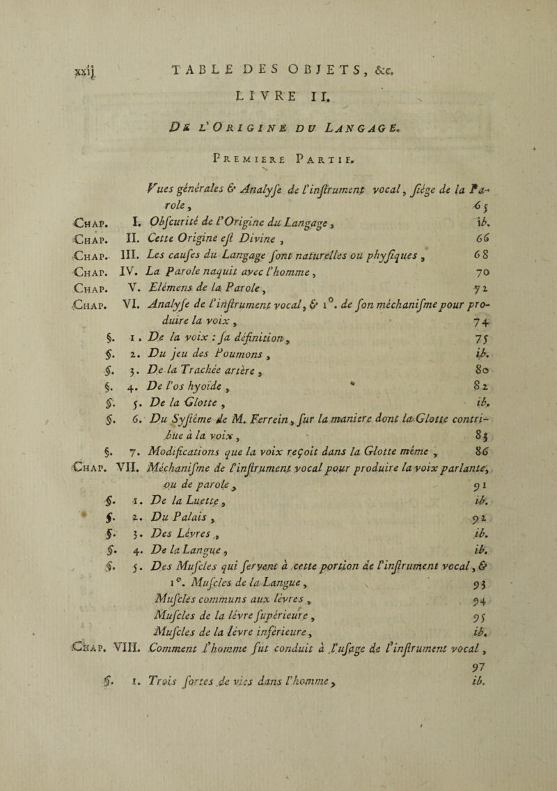 LIVRE II. s D s, l' Origine du Langage. Première Partie. Vues générales & Analyse de C infirument vocal, fiége de la Fa- rôle, *5 Chap. I. Obficurité de L Origine du Langage , i b. Ch ap. IL Cette Origine efi Divine , 66 Chap. III. Les caufes du Langage font naturelles ou phyfiques , 68 Chap. IV. La Parole naquit avec l'homme , 70 Chap. V. Elémens de la Parole, 72 Chap. VI. Analyfe de C infirument vocal, & i°. de fon méchanifmepour pro- duire la voix, 74 §. 1 . De la voix : fa définition y 75 2. Du jeu des Poumons , ib. S- 3. De la Trachée artère , 80 §. 4. De l'os hyoïde , * 82 f- 5. De la Glotte , ib. §• 6. Du Syfième de M. Fer rein > fur la maniéré dont la Glotte contri- Eue a la voix , 8 J §. 7. Modifications que la voix reçoit dans la Glotte mime , 86 Chap. VII. Méchanifme de Cinfirument vocal pour produire la voix parlante, ou de parole y 91 5- 1. De la Luette , ib. §• 2. Du Palais , 5>1 §• 3. Des Lèvres,, ib. S- 4. /Je 4z Langue , ib. §. 5. ZJém Mu f clés qui fervent à .cette portion de Cinfirument vocal, & 1 °. Mu f clés de la Langue, 93 Mufcles communs aux lèvres , 94 Mufcles de la lèvre fupèrleure , 95 Mufcles de la lèvre inférieure, ib. Chap. VIII. Comment £homme fut conduit à tuf âge de F infiniment vocal, 97 ï. TVeVf fortes de vies dans Chomme > /A