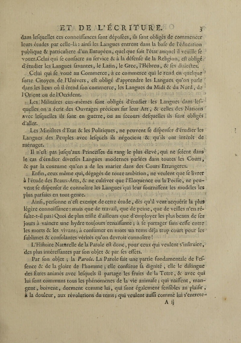 dans lefquelles ces connoifïances font dépofées, ils font obligés de commencer leurs études par celle-là : ainfi les Langues entrent dans la bafe de l’éducation publique 8c particulière d’un Européen, quelque Toit l’état auquel il veuille le vouer.Celui qui fe conlâcre au fervice & à la défenfe de la Religion, ell obligé- d’étudier les Langues lavantes, le Latin, le Grec, l’Hébreu, 8c les diaieétes. Celui qui fe voue au Commerce, à ce commerce qui le rend en quelque forte Citoyen de l’Univers, eft obligé d’apprendre les Langues qu’on parle dans les lieux oîi il étend fon commerce, les Langues du Midi «5c du N ord, de l’Orient ou de l’Occident. ' . Les. Militaires eux-mêmes font obligés d’étudier les Langues dans les¬ quelles on a écrit des Ouvrages précieux fur leur Art, 8c celles des Nations avec lefquelles ils font en guerre, ou au fecours defquelles ils font obligés d’aller. Les Miniftres d’Etat 8c les Politiques, ne peuvent fe difpenfer d’étudier les Langues des Peuples avec lefquels ils négocient 8c qu’ils ont intérêt de ménager. Il n’eft pas jufqu’aux Princeftes du rang le plus élevé, qui ne foient dans le cas d’étudier diverfes Langues modernes parlées dans toutes les Cours, 8c par la coutume qu’on a de les marier dans des Cours Etrangères. Enfin, ceux même qui, dégagés de toute ambition, ne veulent que fe livret à l’étude des Beaux-Arts, 8c ne cultiver que l’Eloquence ou la Poèfie, ne peu- gues qui leur fourniffent les modèles les plus parfaits en tout genre. Ainfî,perfonne n’eft exempt de cette étude, des qu’il veut acquérir la plus- légère connoi Tance : mais que de travail, que de peine, que de veilles n’en ré- fulte-t-il pas: Quoi déplus trifte d’ailleurs que d’employer les plus beaux de fes jours à vaincre une hydre toujours renaiffante ; à fe partager fans celle entre les morts 8c les vivans ; à confumer en mots un tems déjà trop court pour les fublimes 8c ccnfolantes vérités qu’on devroit connoitre ! L’Hiftoire Naturelle de la Parole eft donc, pour ceux qui veulent s’inftruire, des plus intéreftantes par fon objet 8c par fes eflets. Par fon objet -, la Parole. La Parole fait une partie fondamentale de l’ef- fence 8c de la gloire de l’homme -, elle conftitue fa dignité , elle le diftingue des Etres animés avec lefquels il partage les fruits de la Terre, 8c avec qui lui font communs tous les phénomènes de la vie animale ; qui naiftent, man¬ gent , boivent, dorment comme lui, qui font également fenfibles au plaiftr, à la douleur, aux révolutions du tems ; qui veulent aufli comme lui s’entrete-1 A ij vent fe difpenfer de connoitre les Lan