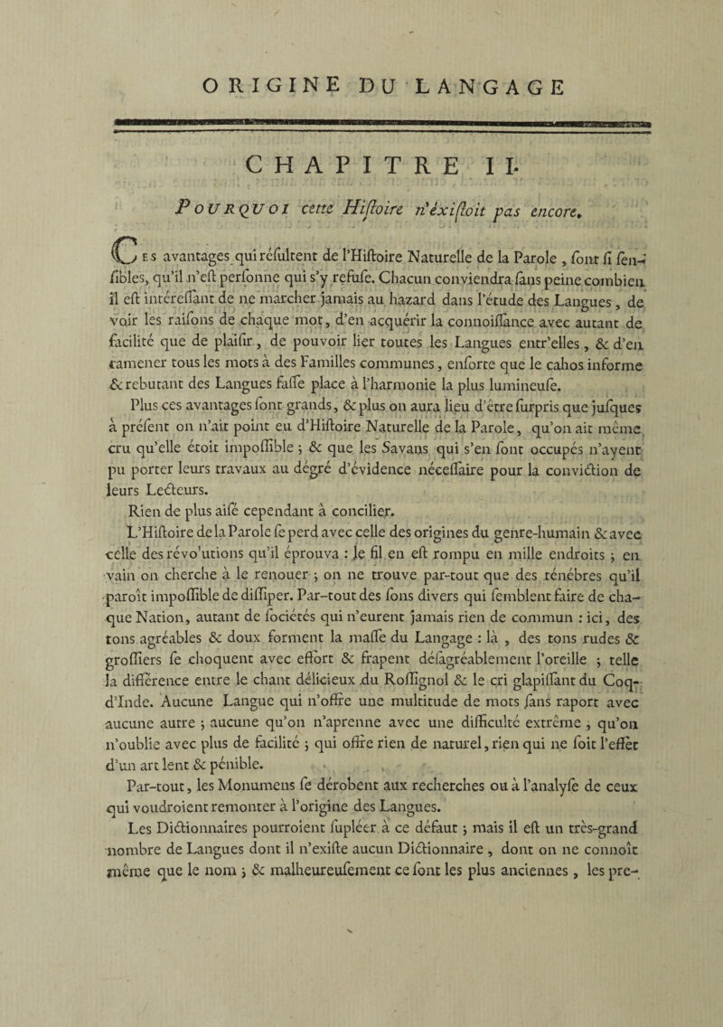 CHAPITRE II- P o U R QU o 1 cette Hifîoire n èxifloit pas encore, C ES avantages qui réfultenr de l’Hiftoire Naturelle de la Parole , font fi fèn-î fibles, qu’il n’eft perfonne qui s’y refufe. Chacun conviendra fans peine combien il eft inréreftant de ne marcher jamais au hazard dans letude des Langues, de voir les raifons de chaque mot, d’en acquérir la connoifîance avec autant de facilité que de plaifir, de pouvoir lier toutes les Langues entr’elles, & d’en ramener tous les mots à des Familles communes, enforte que le cahos informe & rebutant des Langues faite place à l’harmonie la plus lumineufe. Plus ces avantages font grands, &plus on aura lieu d etrefurpris que jufques à prêtent on n’ait point eu d’Hiftoire Naturelle de la Parole, qu’on ait meme cru qu’elle étoit impoffible •, & que les Savans qui s’en font occupés n’ayent pu porter leurs travaux au dégré d’évidence nécelfaire pour la convidion de leurs Ledeurs. Rien de plus aifé cependant à concilier. L’Hiftoire de la Parole fe perd avec celle des origines du genre-humain Se avec celle des révo'utions qu’il éprouva : le fil en eft rompu en mille endroits ; en vain on cherche à le renouer ; on ne trouve par-tout que des ténèbres qu’il paroit impoffible de diffiper. Par-tout des fons divers qui femblent faire de cha¬ que Nation, autant de fociétés qui n’eurent jamais rien de commun : ici, des tons agréables & doux forment la malle du Langage : là , des tons rudes &c groffiers fè choquent avec eftort Sc frapent désagréablement l’oreille ; telle la différence entre le chant délicieux ,du Roffignol & le cri glapiftànt du Coq- d’Inde. Aucune Langue qui n’offre une multitude de mots /ans raport avec aucune autre ; aucune qu’on n’aprenne avec une difficulté extrême , qu’011 n’oublie avec plus de facilité ; qui offre rien de naturel, rien qui ne foit l’effet d’un art lent & pénible. Par-tout, les Monumens fe dérobent aux recherches ou à l’analyfè de ceux qui voudroient remonter à l’origine des Langues. Les Didionnaires pourroient fupléer à ce défaut ; mais il eft un très-grand nombre de Langues dont il n’exifte aucun Didionnaire , dont on ne connoît même que le nom ; & malheureufement ce font les plus anciennes, les pre-