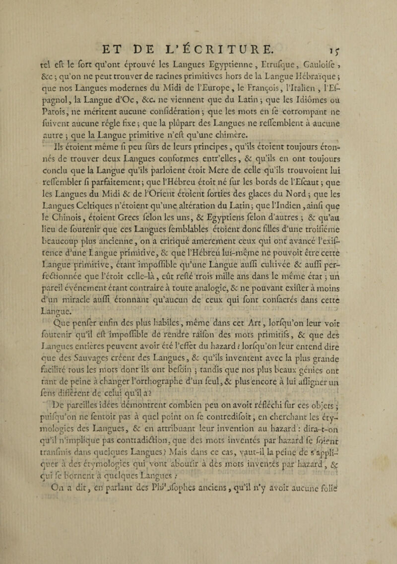 tel eft le fort qu’ont éprouvé les Langues Egyptienne, Etrufque, Gauloife 3 &:c ; qu’on ne peut trouver de racines primitives hors de la Langue Hébraïque ; que nos Langues modernes du Midi de l’Europe, le François, l’Italien , l’Ef- pagnol, la Langue d’Oc, &c. ne viennent que du Latin; que les Idiomes ou Parois, ne méritent aucune confidération ; que les mots en le corrompant ne iuivent aucune régie fixe -, que la plupart des Langues ne reflemblent à aucune autre ; que la Langue primitive n’eft qu’une chimère. Ils étoient même fi peu fûrs de leurs principes, qu’ils étcient toujours éton¬ nés de trouver deux Langues conformes entr’elles, & qu’ils en ont toujours conclu que la Langue qu’ils parloient étoit Mere de celle qu’ils trouvoient lui refiembler fi parfaitement; que l’Hébreu étoit né fur les bords de l’Elcaut ; que les Langues du Midi & de l’Orient étoient forties des glaces du Nord ; que les Langues Celtiques n’étoient qu’une altération du Latin; que l’Indien,ainfi que le Chinois, étoient Grecs félon les uns, & Egyptiens félon d’autres ; & qu’au lieu de foutenir que ces Langues femblables étoient donc filles d’une troifiéme beaucoup plus ancienne, on a critiqué amerement ceux qui ont avancé l’exif* tence d’une Langue primitive, 6e que l’Hébreu lui-même ne pouvoit être cette Langue primitive, étant impofifible qu’une Langue auffi cultivée & auffi per¬ fectionnée que l’étoit celle-là, eût relié trois mille ans dans le même état ; un pareil événement étant contraire à toute analogie, & ne pouvant exiller à moins d’un miracle aulïï étonnant qu’aucun de ceux qui font confacrés dans cette Langue. Que penfer enfin des plus habiles, même dans cet Art, lorfqu’on leur voit foutenir qu’il eft impoffible de rendre raifon des mots primitifs, Sc que des Langues entières peuvent avoir été J.’effet du hazard ? lorfqu’on leur entend dire eue des Sauvages créent des Langues, &c qu’ils inventent avec la plus grande facilité tous les mots dont ils ont befoin ; tandis que nos plus beaux génies ont tant de peine à changer l’orthographe d’un fcul,& plus encore à lui alfignerun fèns diffèrent de celui qu’il a? De pareilles idées démontrent combien peu on avoit réfléchi fur ces objets ; puifqu’on ne fentoit pas à quel point on fe contrediloit, en cherchant les éty¬ mologies des Langues, 6e en attribuant leur invention au hazard: dira-t-on qu’il n’implique pas conttadiélion, que des mots inventés par hazard fe foient tranfinis dans quelques Langues? Mais dans ce cas, vaut-il la peine de s’appli-i quer à des étymologies qui vont aboutir à des mots inventes par hazard, & qui fe bornent à quelques Langues ? On a dit, en parlant des Plii'nfophes anciens, qu’il n’y avoir aucune folie'