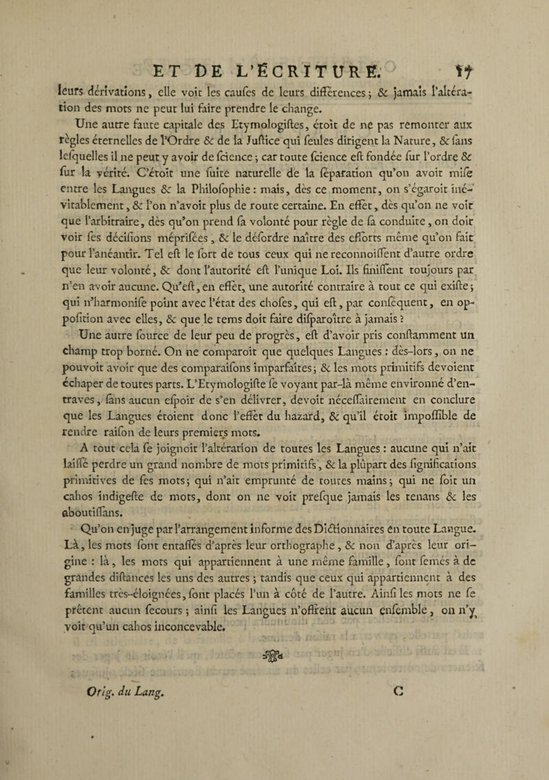 leurs dérivations, elle voie les caufes de leurs difFcrcnces ; & jamais l’altéra- tion des mots ne peut lui faire prendre le change. Une autre faute capitale des Etymologiftes, ctoït de ne pas remonter aux règles éternelles de l’Ordre 8c de la Juftice qui feules dirigent la Nature, & (ans lelquelles il ne peut y avoir de fcience ; car toute fcience eft fondée fur l’ordre & fur la vérité. C’étolt une fuite naturelle de la féparation qu’on avoit mile entre les Langues 8c la Philofophie: mais, dès ce moment, on s’égaroit iné¬ vitablement , 8c l’on n’avoir plus de route certaine. En effet, dès qu’on ne voir que l’arbitraire, dès qu’on prend fa volonté pour règle de fà conduite , on doit voir fes décidons méprifées, 8c le défordre naître des efforts même qu’on fait pour l’anéantir. Tel eft le fort de tous ceux qui ne reconnoiflent d’autre ordre que leur volonté, 8c dont l’autorité eft l’unique Loi. Ils finirent toujours par n’en avoir aucune. Qu’eft,en effet, une autorité contraire à tout ce qui exifte; qui n’harmonile point avec l’état des chofes, qui eft, par conféquent, en op- pofîtion avec elles, 8c que le tems doit faire difparoître à jamais ? Une autre fource de leur peu de progrès, eft d’avoir pris conftamment un champ trop borné. On ne comparoit que quelques Langues : dès-lors, on ne pouvoir avoir que des comparaifons imparfaites ; 8c les mots primitifs dévoient cchaper de toutes parts. L’Etymologifte fe voyant par-là même environné d’en¬ traves, fans aucun efpoir de s’en délivrer, dévoie néceftairement en conclure que les Langues étoient donc l’effet du hazard, 8c qu’il étoît impoflîble de rendre raifon de leurs premiers mots. A tout cela fe joignoit l’altération de toutes les Langues : aucune qui n’ait iailfé perdre un grand nombre de mots primitifs, 8c la plûpart des lignifications primitives de fes mots; qui n’ait emprunté de toutes mains; qui ne foit un cahos indigefte de mots, dont on ne voit prefque jamais les tenans 8c les aboutiflans. Qu’on en juge par l’arrangement informe desDiéfionnaires en toute Langue. Là, les mots font entaftes d’après leur orthographe , 8c non d’après leur ori¬ gine : là, les mots qui appartiennent à une même famille, font femés à de grandes diftances les uns des autres ; tandis que ceux qui appartiennent à des familles très-éloignées, font placés l’un à côté de l’autre. Ainfi les mots ne fe prêtent aucun fecours ; ainfi les Langues n’offrent aucun enfemble, on n’y^ voit qu’un cahos inconcevable. Or (g. du Lang. C