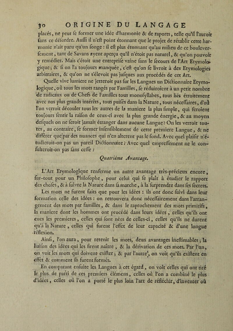 placés, ne peut fe former une idée d’harmonie 6c de raports, telle qu*il l’auroit fans ce défordre. Auiïi il n eft point étonnant que le projet de rétablir cette har¬ monie n’ait paru qu’un fonge : il eft plus étonnant qu’au milieu de ce boulever- feroent, tant de Savans ayent aperçu qu’il n’étoit pas naturel, 6c qu’on pouvoir y remédier. Mais c’ctoit une entreprit vaine fans le fecours de l’Art Etymolo¬ gique ; 6c fi on l’a toujours manquée, c’eft qu’on fe livroit à des Etymologies arbitraires, & qu’on ne selevoit pas jufques aux procédés de cet Art. Quelle vive lumière ne jetteroit pas fur les Langues un Di&ionnaire Etymo¬ logique , ou tous les mots rangés par Familles, fe réduiroient à un petit nombre de radicaux ou de Chefs de Familles tous monofyllabes, tous liés étroitement avec nos plus grands intérêts, tous puifés dans la Nature, tous nécelTaires, d’oû l’on verroit découler tous les autres de la maniéré la plus fimple, qui feroient toujours lentir la raifon de ceux-ci avec la plus grande énergie, 6c au moyen defquels on ne feroit jamais étranger dans aucune Langue î On les verroit tou¬ tes , au contraire, fe former infenfiblement de cette première Langue , 6c ne différer quejpar des nuances qui n’en altèrent pas le fond. Avec quel plaifir n’é- tudieroit-on pas un pareil Dictionnaire î Avec quel emprelfement ne le con- fulteroit-on pas fans ceffe i Quatrième Avantage, L’Art Etymologique renferme un autre avantage très-précieux encore, fur-tout pour un Philofophe, pour celui qui fe plaît à étudier le rapport des chofes, 6c à fuivre la Nature dans fà marche, à la lurprendre dans fes fecrets. Les mots ne furent faits que pour les idées : ils ont donc fuivi dans leur formation celle des idées : on retrouvera donc nécetfàirement dans l’arran¬ gement des mots par familles , 6c dans le raprochement des mots primitifs, la maniéré dont les hommes ont procédé dans leurs idées, celles qu’ils ont eues les premières, celles qui font nées de celles-ci, celles qu’ils ne durent qu’à la Nature , celles qui furent l’effet de leur capacité 6c d’une longue réflexion. Ainfi, l’on aura, pour retenir les mots, deux avantages ineftimables ; la liaifon des idées qui les firent naître , 6c la dérivation de ces mots. Par l’un, on voit les mots qui doivent exifter ; 6c par l’autre], on voit qu’ils exiftent en effet 6c comment ils furent formés. En comparant enfuite les Langues à cet égard, on voit celles qui ont tiré le plus de parti de ces premiers élémens, celles où l’on a combiné le plus d’idées, celles où l’on a porté le plus loin l’art de réfléchir, d’inventer ou