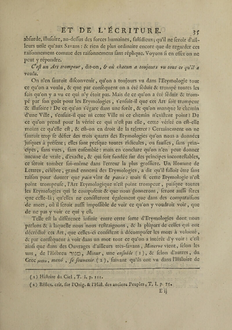 abfurde,illufoire,au-deflus des forces humaines, fàftidieux; qu’il ne fèroic d’ail¬ leurs utile qu’aux Savans : 8c rien de plus ordinaire encore que de regarder ces raifonnemens comme des raifonnemens fans réplique. Voyons fi en effet on ne peut y répondre. Cejl un Art trompeur, dit-on, & où chacun a toujours vu tout ce qull a roulu. On n’en ftiuroit difconvenir, qu’on a toujours vu dans l’Etymologie tout ce qu’on a voulu, 8c que par conféquent on a été féduit 8c trompé toutes les fois qu’on y a vu ce qui n’y étoit pas. Mais de ce qu’on a été féduit 8c trom¬ pé par fon goût pour les Etymologies , s’enfuit-il que cet Art foit trompeur 8c illufoire ? De ce qu’on s’égare dans une forêt, 8c qu’on manque le chemin d’une Ville, s’enfuit-il que ni cette Ville ni ce chemin n’exiftent point ? De ce qu’on prend pour la vérité ce qui n’eft pas elle, cette vérité en eft—elle moins ce quelle eft, 8c eft-on en droit de la rejetrer? Certainement on ne fauroit trop fe défier des trois quarts des Etymologies qu’on nous a données julques à prélent -, elles font prefque toutes ridicules, ou fauffes, fans prin¬ cipes , fans vues, (ans enfemble : mais en conclure qu’on n’en peut donner aucune de vraie , d’exaéte, 8c qui foit fondée fur des principes inconteftables, ce feroit tomber foi-même dans l’erreur la plus grolîicre. Un Homme de Lettres, célébré, grand ennemi des Etymologies, a dit qu’il falloit être fans raifon pour douter que pain vînt de panis : mais fi cette Etymologie n’eft point trompeufe , l’Art Etymologique n’eft point trompeur , puifque toutes les Etymologies qui le compofent 8c que nous donnerons, feront aufli fines que celle-là ; quelles ne confifteront également que dans des comparaifons de mots, où il feroit aufli impoffible de voir ce qu’on y voudroit voir, que de ne pas y voir ce qui y eft. Telle eft la différence infinie entre cette forte d’Etymologies dont nous parlons 8c à laquelle nous nous reftraignons, 8c la plupart de celles qui ont décrédité cet Art, que celles-ci confident à décompofer les mots à volonté, de par conféquent à voir dans un mot tout ce qu’on a intérêt d’y voir : c’eft ainfi que dans des Ouvrages d’ailleurs trcs-fàvans. Minerve vient, félon les tins, de l’Hébreu TtfD, Minur, une enfuble ( i ), 8c lélon d’autres, du Grec //«va, tneno , fe fouvenir ( i ), luivant qu’fis ont vu dans l’Hiftoire de ( i ) Hiftoire du Ciel , T. I. p. ? i r. ( i) Réflcx, crit, fur l’Orig. & l’Hiâ. des ancien* Peuples, T. I. p. 7S»