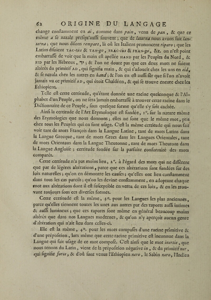 change contaminent en ai, comme dans pain, venu de pan , 8c que ce même a fe nazale prefqu’auffi fouvent ; que de laurna nous avons fait law- terna ; que nous diions rempart, là où les Italiens prononcent riparo ; que les Latins diloienr iAc~tus 8c tan -go, vrac-ïus 8c FRAN-gp , &c. on n’eft point embarralfé de voir que la main eft apellée hand par les Peuples du Nord , <5c eid par les Hebreux ,. V j & l’on ne doute pas que ces deux mots ne foient altérés du primitif ad , qui lignifia main , 8c qui s’adoucit chez les uns en eid9 8c fe nazala chez les autres en hand \ 8c l’on en eft auflilur que fi l’on n’avoit jamais vu ce primitif ad , qui etoit Chai dé en, 8c qui le trouve encore chez les Ethiopiens. Telle eft cette certitude, qu’étant donnée une racine quelconque 8c T Al¬ phabet d’un Peuple, on ne fera jamais embarralfé à trouver cette racine dans le DiéHonnaire de ce Peuple , fous quelque forme qu’elle s’y foit cachée. Ainfi la certitude de l’Art Etymoloque eft fondée, i°. fur la nature même des Etymologies que nous donnons4 elles ne font que le même mot, pris chez tous les Peuples qui en font ufage, C’eft la même certitude qui nous fait voir tant de mots François dans la Langue Latine , tant de mots Latins dans la Langue Grecque, tant de mots Grecs dans les Langues Orientales, tant de mots Orientaux dans la Langue Theutonne, tant de mots Theutons dans la Langue Angloife ; certitude fondée fur la parfaite conformité des mots comparés. Cette certitude 11’a pas moins lieu, i°. à l’égard des mots qui ne different que par de légères altérations , parce que ces altérations font fondées fur des îoix naturelles ; qu’on en démontre les caufes 5 qu’elles ont lieu conftammenr dans tous les cas pareils ; qu’on les devine conftamment, en adoptant chaque mot aux altérations dont il eft fufceptible en vertu de ces loix, 8c en les trou¬ vant toujours fous ces diverfes formes. Cette certitude eft la même, 3 o. pour les Langues les plus anciennes, parce quelles tiennent toutes les unes aux autres par des raports auiïi intimes 8c auffi lumineux 3 que ces raports font même en général beaucoup moins altérés que dans nos Langues modernes, 8c qu’on n’y aperçoit aucun genre d’altération qui n’ait lieu dans celles-ci. Elle eft la même , 40. pour les mots compofés d’une racine primitive 8c d’une prépofition, lors même que cette racine primitive eft inconnue dans la Langue qui fait ufage de ce mot compofé. C’eft ainfi que le mot inertie , que nous tenons du Latin , vient de la prépofition négative in , 8c du primitif ner, qui fignifie force, 8c d’où font venus ['Ethiopien ncro , leSabin nero, l’Indien