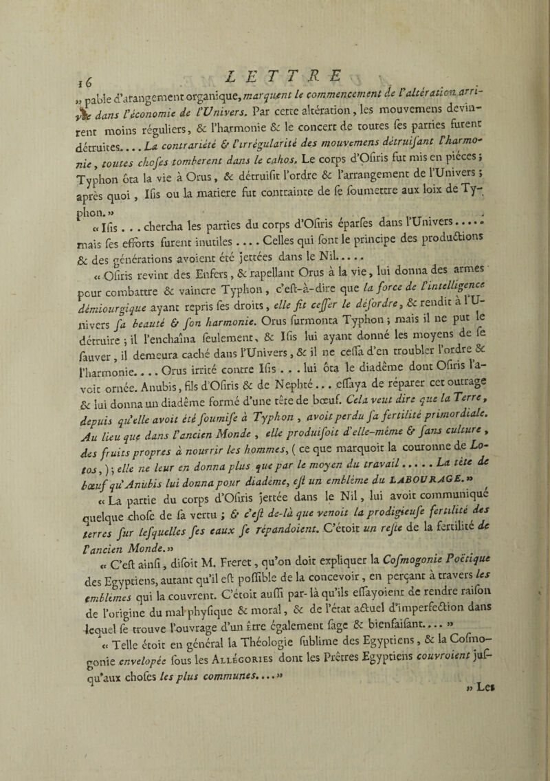 « pabîe dérangement organique, marquant le commencement de V altération am- £ dans Véconomie de l'Univers, Par certe altération fies mouvemens devin¬ rent moins réguliers, & l’harmonie & le concert de toutes Tes parties furent détruites_La contrariété & l'irrégularité des mouvemens détruijant Vharmo* nie, toutes chef es tombèrent dans le cahos. Le corps d’Ofiris fut mis en pièces , Typhon dta la vie à Orus, & détruifit l’ordre & l’arrangement de l’Univers > après quoi, Ifis ou la matière fut contrainte de fe foumettre aux loix de Ty¬ phon. » « Ifis. . . chercha les parties du corps d’Ofiris éparfes dans l’Univers..... mais fes efforts furent inutiles.... Celles qui font le principe des productions & des vénérations avaient été jettées dans le Nil..... « Ofiri-s revint des Enfers, &rapellant Orus à la vie, lui donna des armes peur combattre & vaincre Typhon, c’eiï-à-dire que la force de t intelligence dèmiourgiq-ue ayant repris fes droits, elle fit ceffer le défor dre 3 & rendit a U- nivers fa beauté & fon harmonie. Orus furmonta Typhon ; mais il ne put le détruire-, il l’enchaîna feulement, & Ifis lui ayant donné les moyens de fe fauver , il demeura caché dans l’Univers, & il ne celfa d’en troubler l’ordre & l’harmonie.. .. Orus irrité contre Ifis . , . lui ôta le diadème dont Ofiris la¬ voir ornée. Anubis, fis d’Ofiris & de Nephté... ef%a de réparer cet outrage & lui donna un diadème formé d’une tête de bœuf. Cela veut dire que la Terre, depuis qu'elle avoit été foumife à Typhon , avoitperdu fa fertilité primordiale. Au lieu que dans l'ancien Monde , elle produisit d'elle-même & fans culture , des fruitspropr.es à nourrir les hommes, ( ce que marquoit la couronne de lo¬ tos,) ; elle ne leur en donna plus que par le moyen du travail.La tête de boeuf qii Anubis lui donna pour diadème, efl un emblème du LABOURAGE. » , « La partie du corps d’Ofiris jettée dans le Nil, lui avoir communique quelque chofe de fa vertu ; & défi de-là que venait la prodifieufe fertilité des terres fur Lefiquelles fies eaux fie répandaient. Cétoit un refile de la fertilité de Vancien Monde.» <c C’efl ainfi, difoit M. Freret, qu’on doit expliquer la Cofmogonie Poétique des Egyptiens, autant qu’il eft pofïible de la concevoir, en perçant à travers les emblèmes qui la couvrent. Cétoit auiïi par- là qu’ils effayoient de rendre raifort de l’origine dumal-phyfique & moral, & de l’état a&uel d’imperfeébion dans lequel fe trouve l’ouvrage d’un Être également fige & bienfaifant....» <c Telle étoit en général la Théologie fublime des Egyptiens, «5e la Cofmo- fronie cnvelopée fous les Allégories dont les Prêtres Egyptiens couvraient juf- b 1 qu’aux choies les plus communes....» » Les