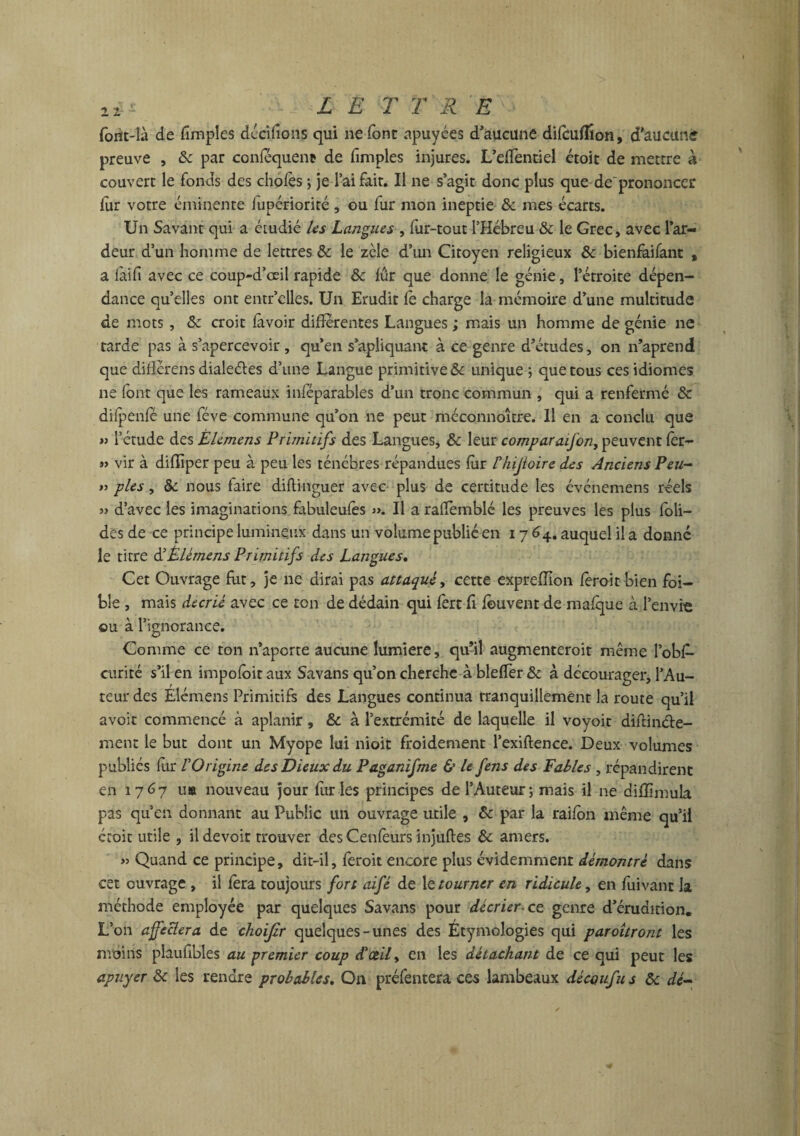 2 2 LE T T R E forit-Ià de fimples décidons qui ne font apuyées d’aucune difcuflîon, d'aucune preuve , & par conféquent de fimples injures. L’effentiel étoit de mettre à couvert le fonds des choies ; je l’ai fait. Il ne s’agit donc plus que de prononcer fur votre éminente lupériorité , ou fur mon ineptie & mes écarts. Un Savant qui a étudié Us Langues , fur-tout l’Hébreu & le Grec, avec l’ar¬ deur d’un homme de lettres & le zèle d’un Citoyen religieux & bienfaifant , a iàifi avec ce coup-d’ceil rapide 8c fûr que donne le génie, l’étroite dépen¬ dance quelles ont entr’elles. Un Erudit le charge la mémoire d’une multitude de mots, 8c croit lavoir differentes Langues ; mais un homme de génie ne tarde pas à s’apercevoir, qu’en s’apliquant à ce genre d’études, on n’aprend que dilîcrens dialeéles d’une Langue primitive & unique ; que tous ces idiomes ne font que les rameaux inféparables d’un tronc commun , qui a renfermé 8c diipenfé une fève commune qu’on ne peut méconnoître. Il en a conclu que » l’étude des Élemens Primitifs des Langues, & leur comparaifon, peuvent fer- « vir à dilïîper peu à peu les ténèbres répandues fur Fhijtoirc des Anciens Peu- y> pies, & nous faire diltinguer avec plus de certitude les événemens réels » d’avec les imaginations fabuleulès ». Il a raffemblé les preuves les plus foli- des de ce principe lumineux dans un volume publié en 17 64. auquel il a donné le titre ÜÈlémens Primitifs des Langues. Cet Ouvrage fut, je ne dirai pas attaque, cette expreffion fèroitbien foi- ble , mais décrie avec ce ton de dédain qui ferc fi fouvent de mafque à l’envi'e ou à l’ignorance. Comme ce ton n’aporte aucune lumière, qu’il augmenteroit même l’obl- curité s’il en impoloitaux Savans qu’on cherche àblefler& à décourager, l’Au¬ teur des Élemens Primitifs des Langues continua tranquillement la route qu’il avoir commencé à aplanir, & à l’extrémité de laquelle il voyoit diftinéte- ment le but dont un Myope lui nioit froidement l’exiftence. Deux volumes publics fur l'Origine des Dieux du Paganifme & le fens des Fables , répandirent en 1767 u» nouveau jour furies principes de l’Auteur; mais il ne diffimula pas qu en donnant au Public un ouvrage utile , 8c par la raifon même qu’il croit utile , il devoir trouver desCenfèurs injuftes 8c amers. >5 Quand ce principe, dit-il, feroit encore plus évidemment démontre dans cet ouvrage , il fera toujours fort aifé de le tourner en ridicule, en fuivant la méthode employée par quelques Savans pour décrier-ce. genre d’érudition. L’on affectera de choijir quelques-unes des Étymologies qui paroitront les moins plaufibles au premier coup d'ce.il> en les détachant de ce qui peut les apuyer 8c les rendre probables. On préfentera ces lambeaux découfus 8c dé-