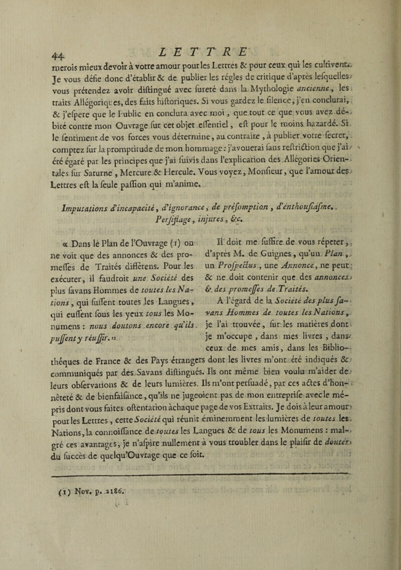 nierois mieux devoir à votre amour pour les Lettres & pour ceux qui les cultiverai Je vous défie donc d’établir & de publier les régies de critique d’après lefquelles/ vous prétendez avoir diftingué avec lureté dans la Alythologie ancienne, les traits Allégoriques, des faits hiftoriques. Si vous gardez le filence, j en conclurai, ôc j’efpere que le Public en conclura avec moi, que tout ce que vous avez de- bicc contre mon Ouvrage fur cet objet efientiel, eft pour le moins hazarde. Si le (èntiment de vos forces vous détermine, au contraire , a publier votre fecrer, comptez fur la promptitude de mon hommage ; j’avouerai fans reftri&ion que j’ai.- été égaré par les principes que j’ai luivis dans 1 explication des Allégories Orien— taies fur Saturne , Mercure & Hercule. Vous voyez, Monfieur, que l’amour des • Lettres eft la feule paftion qui m’anime. Imputations cTincapacité, d’ignorance, de présomption , d entnoujiafme». Perjijiage, injures, &c, « Dans le Plan de l’Ouvrage f i) on II doit me fuftîre de vous répéter ,. ne voit que des annonces & des pro- d’après M. de Guignes , qu’un. Plan melfes de Traités diffèrens. Pour les un Profpeclus , une Annonce^ ne peut; exécuter, il faudroit une Société des & ne.doit contenir que des annonces,> plus favans Hommes de toutes les Na- & des promeffes de Traités. tiens, qui fulfent toutes les Langues , A l’égard de la Société des plus fa-- qui euflent fous les yeux tous les Mo- vans Hommes de toutes les Nations, numens : nous doutons encore quils, je l’ai trouvée, fur les matières dont ■- pujfenty réufjir. » je m’occupe , dans mes livres , dans>’ ceux de mes amis, dans les Biblio¬ thèques de France & des Pays étrangers dont les livres m’ont été indiqués & communiqués par des Savans diftingués. Ils ont même bien voulu m’aider de,- leurs obfervations & de leurs lumières. Us m’ont perfuadé, par ces aétes d’hon¬ nêteté & de bienfaifance , qu’ils ne jugeoient pas.de mon entreprife avec le mé¬ pris dont vous faites oftentation àchaque page de vos Extraits. Je dois à leur amour) pour les Lettres, cette Société qui réunit éminemment les lumières de toutes les. Nations,la connoiftànce de toutes\ts Langues & de tous les Monumens : mal¬ gré ces avantages, je n’alpire nullement à vous troubler dans le plaifir de douter> du fuccès de quelqu’Ouvrage que ce foit. (i) Nov, p. .2X86.