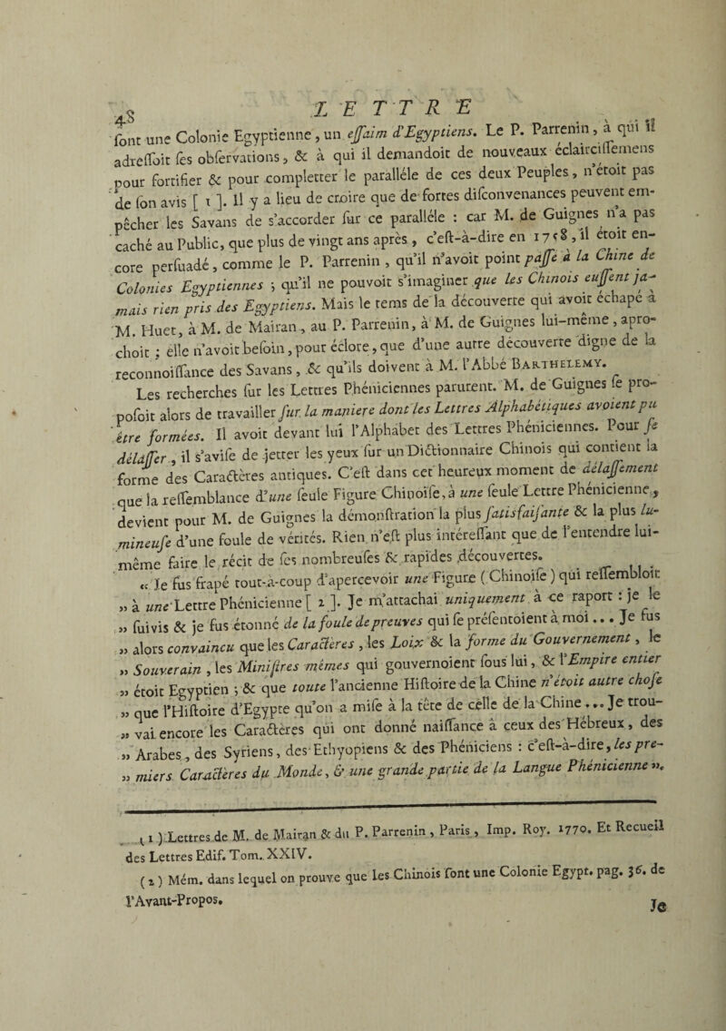 font une Colonie Egyptienne, un efaim '£Egyptiens. Le P. Parrenin, a qm il adteffoit fes obfervations, & à qui il demandoit de nouveaux eclaitcillemens pour fortifier & pour compléter le parallèle de ces deux Peuples, n etoit pas de fon avis [ x ]. Il y a lieu de croire que de forces difconvenances peuvent em¬ pêcher les Savons de s’accorder fur ce parallèle : car M. de Guignes n a pas caché au Public, que plus de vingt ans après , c’eft-à-dire en 17<M en' cote perfuadé, comme le P. Parrenin , qu’il ri’avoit point paffe a la Chine de Colonies Egyptiennes -, qu’il ne pouvoir s’imaginer que Us Chinois eufent ja¬ mais rien pris des Egyptiens. Mais le rems de la découverte qui avoir echape a M. Huer, à M. de Mairan , au P. Parrenin, à M. de Guignes lui-meme , apro- choir ; elle n’avoirbefoin,pour éclore,que d’une autre découverte digne de a reconnoi(Tance des Savons, .& qu’ils doivent à M. l’Abbé Barthélémy. Les recherches fur les Lettres Phéniciennes parurent. M. de Guignes (e pro~ pofoit alors de travailler fur la manière dont les Lettres Alphabétiques avaient pu être formées. Il avoir devant lui l’Alphabet des Lettres Phéniciennes. Pour fi AéldfTer il s’avife de -jetter les yeux fur un Didionnaire Chinois qui contient îa forme des Caraélères antiques. Ceft dans ceé heureux moment de délajfement nue la xeflèmblance d'une feule Figure Chinoile,à une feule Lettre Phénicienne , devient pour M. de Guignes la démo.nftrationla plus fatisfaijante &c la plus lu- mineufe d’une foule de vérités. Rien.n’çft plus intéreflanr que de 1 entendre lui- même faire le récit de fes nombreufes 8c rapides .découvertes. . « Je fus frapé tout-à-coup d’apercevoir ««e Figure ( Chinoife ) qui reüembloii: „à une'Lettre Phénicienne [ i ]. Je m’attachai uniquement à ce raport : je le „ fui vis & je fus étonné de la foule de preuves qui fe préfencoientà mol... Je tus „ alors convaincu que les Caracleres , les Loi.x 8c la forme du Gouvernement, le „ Souverain , les Minières mêmes qui gouvernoienc fous lui, 8cY Empire entier 3, étoit Egyptien y8c que toute l’ancienne Hiftoire de La Chine n était autre chofe „ que l’Hiftoire d’Egypte qu’on a mife à la tête de celle de la Chine . .. Je trou- „ vai encore' les Caraétcres qui ont donné naiffance à ceux des Hébreux , des » Arabes, des Syriens, des Ethyopiens & des Phéniciens : ceft-a-dirz,lespre- „ miers Caractères du Monde, & une grande partie de la Langue Phénicienne ». xl ).Lettres de M. de Mairan,8c du P. Parrenin , Paris, lmp. Roy. x77o. Et Recueil des Lettres Edif. Tom., XXIV. (, , Mém. dans lequel on prouve que les Chinois font une Colonie Egypt. pag. de !’Avant-Propos. Tft