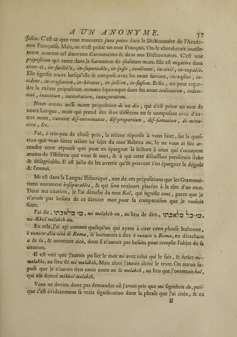 'folio.' C efl ce que vous trouverez fans peine dans le Didïonuaire de TAcadc- mie Françoile. Mais, in n’eft point un mot François. On le chercheroit inutile- üient comme-tel dans--nos ■'Grammaires* & dans nos Dictionnaires. C’eft une prépojîtion qui entre dans Ja Formation de plufieurs mots,Elle eft négative dans cerne-ci, in-faillit U, in-fupor table, w-jufte , indécent, incivil, in-cnpable. Elle lignifie dans lorFqu’elle Fe compote, avec les mots (mv^m^in-vajian , in¬ cident, in-cr ufiation, in-hér ence, infection , in-fuflon. Enfin , on peut regar¬ der la meme prépoficion comme équivoque dans les mots indication , indem¬ nité , inanition , incinération, inauguration. Nous .avons aulîl -notre prépoFuion di ou dis , qui n’efl: point un mot de notre Langue , mais qui prend des Fens difierens en Fe compoFant avec d au¬ tres mots, comme dif-convenance, disproportion , diffamation , di-minu- tion , &c. J ai, à très-peu de choie près, la même réponFe à vous faire, fur la queF- tion que vous Faites naître au Fujet du mot'Hébreu mi. Je ne vous ai fait at¬ tendre cette réponFe que pour en épargner la ledure à ceux qui s’occupent moins de 1 Hébreu que vous & moi, 8c à qui cette diFculïïon paroîtroit Féche 8c délàgréable. il efl juflede les avertir qu’ils peuvent s’en épargner le dégoût dk l’ennui. ’  Mi efl dans la Langue Hébraïque, une de^ces prépoTitions que les Grammai¬ riens nomment mfèparables, 8c qui Font toujours placées à la tête d’un mot. Dans ma citation, je l’ai détaché du mot Kol, qui lignifie tout^ parce que je navors pas beloin de ce dernier mot pour la comparaiFon que je voulois •mire. Jai dit, >0, , mi melakth-ou, au lieu de dire , mi-Kkol melakth-ou. s Æn cela,jai agi comme quelqu’un qui ayant à citer cette phraFe Italienne, * venuto alla-cita di Roma, Te* borneroit a dire è venuto a Roma, en détachant a de la , 8c omettant cita, dont il n’auroit pas beloin pour remplir l’objet de fa citation. -Il efl vrai que j’aurois pu lier le mot mi avec celui qui le Fuit, & écriremi- melakht, au lieu de mi^meldkth. Mais alors j’aurois altéré le texte.On auroit fu— ;pofë que je n aurois rien omis entre mi 8c melakth , au lieu quej’omettois kol, qui eut donné mikkolmelakth. Vous ne deviez donc pas demander où j’avois pris que mi fignifioit de, puiF- que c efl évidemment là vraie lignification dans la phrale que j’ai citée, 8c en H