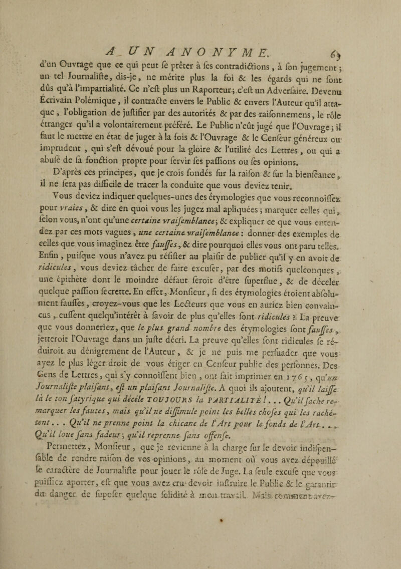 d un Ouvrage que ce qui peut fo prêter à les contradictions, à fon jugement ; un tel Journaiifte, dis-je, ne mérité plus la foi 6c les égards qui ne (ont dûs qu a l’impartialité. Ce n’eft plus un Raporteur; c’eftun Adverfaire. Devenu Ecrivain Polémique, il contracte envers le Public & envers l’Auteur qu’il atta¬ que , l’obligation de juftifier par des autorités & par des raifonnemens, le rôle étranger qu’il a volontairement préféré. Le Public n’eût jugé que l’Ouvrage ; il fout le mettre en état de juger à la fois & l’Ouvrage & le Cenfeur généreux ou1 imprudent , qui s’eft dévoué pour la gloire 6c l’utilité des Lettres, ou qui a abufe de fa fonction propre pour fervir fes paffions ou fes opinions. D’après ces principes, que je crois fondés fur la raifon 6c fur la bienféance , il ne lera pas difficile de tracer la conduite que vous deviez tenir. Vous deviez indiquer quelques-unes des étymologies que vous reconnoiffiez pour vraies, & dire en quoi vous les jugez mal apliquées 5 marquer celles qui v félon vous, n’ont qu’une certaine vraisemblance-, 6c expliquer ce que vous enten¬ dez par ces mots vagues , une certainevraifemblance : donner des exemples, de celles que vous imaginez être faujfes, 6c dire pourquoi elles vous ont paru telles. Enfin , puifque vous n’avez, pu réfifter au plaifir de publier qu’il y en avoir de ridicules, vous deviez tâcher de foire excufer, par des motifs quelconques, une cpithète dont le moindre défaut feroit d’être fuperfme, &c de déceler quelque paffion fecrette. En effet, Monfieur, fi des étymologies Croient abfolu- ment fouffies, croyez-vous que les LeCteurs que vous en auriez bien convain¬ cus ,.euffient quelqu’intérêt à fovoir de plus qu’elles font ridicules ? La preuve que vous donneriez, que le plus grand nombre des étymologies fon t faujfes , jetteroit l’Ouvrage dans un jufte décri. La preuve quelles font ridicules fe ré- duiroit au dénigrement de l’Auteur, 6c je ne puis me perfuader que vous ayez le plus léger droit de vous ériger en Cenfeur public des perfonnes. Des Gens de Lettres, qui s'y connoifïent bien , ont fait imprimer en 1765, qa’un Journalijleplaifant, ejl un plaifam Journalifte. A quoi ils ajoutent, qu 'il laiffe la le ton fatyrique qui décèle TOUJOURS la PJRTI ALITÉ !. .. Qu il fâche re¬ marquer les fautes, mais qu’il ne diffimule peint Us belles chofes qui les rachè¬ tent .. . Qu’il ne prenne point la chicane de l’Art pour le fonds de l’Art.. .. „ Qu: 'il loue fans fadeur -, qu’il reprenne fans offenfe. Permettez, Monfieur , que je revienne à la charge fur le devoir indifpen- foble de rendre raifon de vos opinions, au moment ou vous avez dépouillé le caraClère de Journalifte pour jouer, le rôle de Juge. La feule exeufe que vous publiez aporter, eft que vous avez cru-devoir inflruire le Public 6c le garantir dit danger de fupefer quelque foitdité à mon travail Mais, comment avez-