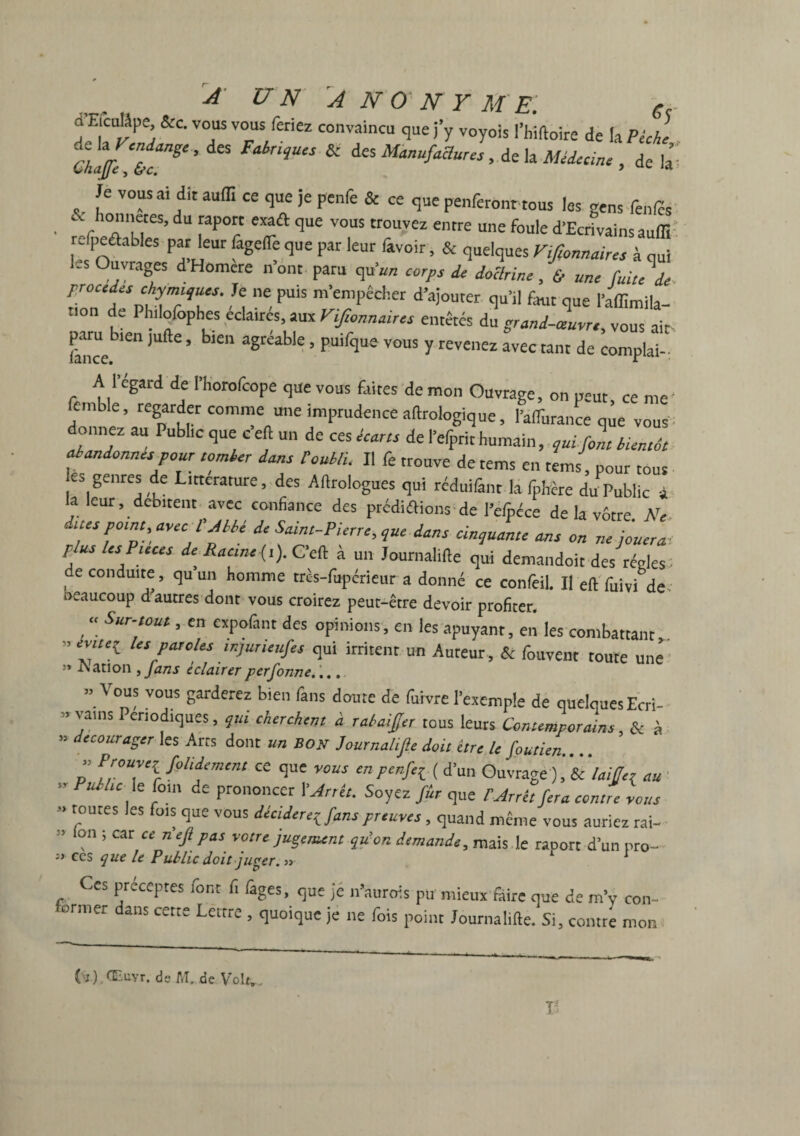 A UN 'ANONYME. 6r n EienUpe &c. vous vous feriez convaincu que j’y voyois l’hiftoire de la Pèche Ghaffc‘trS‘’ qU“ * deS Manufaaw“> de b Médecine , de C 'JT “ ,dit au(r‘ Ce q“e >e P£nfe & ce penferont tous les gens feules efpeâables par leur fageflè que par leur favoir, & quelques Vifionnaires à qui 1-s Ouvrages dHomere nom paru qu’«« corps de doctrine,& une fuite\. procédés chymujucs. Je ne puis m’empêcher d’ajouter qu’il faut que l’affimila- t'on de Philoiôphes éclairés aux Vifionnaires entêtés du grand-ivre, vous ait pam b,en jufte, bien agréable, puifque vous y revenez avec tant de complai-: A l’égard de l’Korofcope que vous faites de mon Ouvrage, on peut, ce me’ emble, regarder comme une imprudence aftrologique, l’affiirancê que vous donnez au Public que e eft un de ces écarts de l’efprit humain, fol bientôt abandonnes pour tomber dans toubli. II fe trouve de tems en tems, pour tous es genres de Littérature, des Alirologues qui réduifant la fpbêre du Public à la leur, débitent avec confiance des prédirions de l’efpéce de la vôtre Ni duespotnt, arec l’Mbé de Saint-Pierre, que dans cinqule ans on p us les Puces de Racine (i). Ceft a un Journalifte qui demandoit des régies de conduite, qu un homme très-fupérieur a donné ce confeil. Il eft fuivi de beaucoup d autres dont vous croirez peut-être devoir profiter. , “ Sur-‘oui > expofint des opinions, en les apuyant, en les combattant ” Us PMcks wiur“uf“ qui irritent un Auteur, & fouvent toute une ** dation , fans éclairerperfonne.... .. Vous vous garderez bien fans doute de fuivre l’exemple de quelques Ecri- » vains Périodiques, qui cherchent à rabaiffer tous leurs Contemporains, & à » décourager les Arts dont un bon Journahfîe doit être le foutien P PromC70>,iZm,n‘ “ que r0US mP‘*fil ( d’un Ouvrage ),' & laiffer au u. IC le foin de prononcer I’ Arrêt. Soyez fier que 1 Arrêt fera contre vous •> routes les fois que vous déciderez fans preuves , quand même vous auriez rai- on ; car ce riefi pas votre jugement qu’on demande, mais le raoort d’un nro- ces que le Public doit juger. » 1 Ces préceptes font fi fages, que je n’aurois pu mieux fibre que de m’y con¬ former dans cette Lettre , quoique je ne fois point Journalifte. Si, comte mon