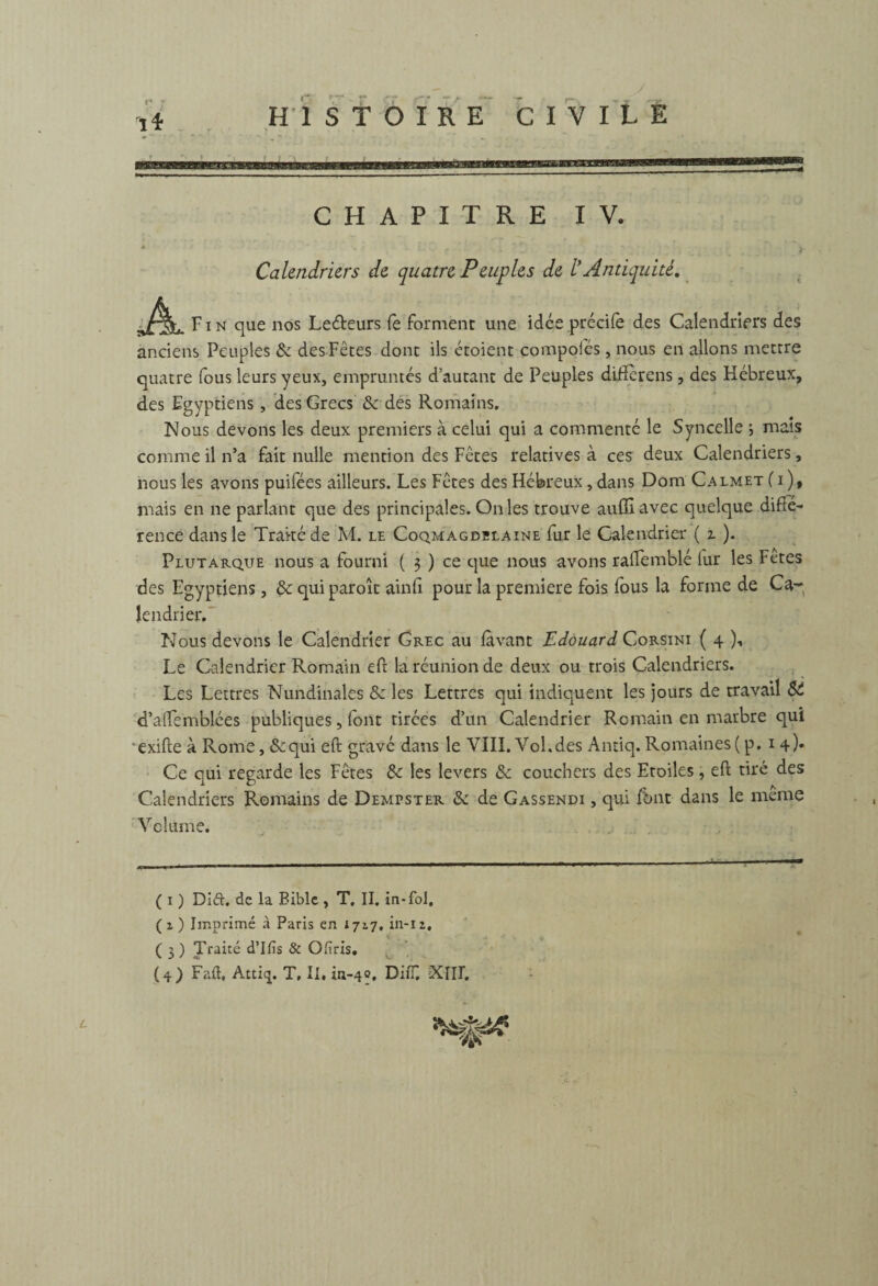 Calendriers de quatre Peuples de l'Antiquité. F i n que nos Lecteurs le forment une idce précife des Calendriers des anciens Peuples 8c des Fêtes dont ils étoient compofés, nous en allons mettre quatre fous leurs yeux, empruntés d’autant de Peuples difîèrens, des Hébreux, des Egyptiens, des Grecs 8c des Romains. Nous devons les deux premiers à celui qui a commenté le Syncelle ; mais comme il n’a fait nulle mention des Fêtes relatives à ces deux Calendriers, nous les avons puifées ailleurs. Les Fêtes des Hébreux , dans Doni Calmet (j), mais en ne parlant que des principales. On les trouve auffiavec quelque diffé¬ rence dans le Traité de M. le Coqmagdblaine fur le Calendrier ( z ). Plutarque nous a fourni ( 3 ) ce que nous avons rafFemblé lur les Fetes des Egyptiens, 8c qui paroît ainfi pour la première fois lous la forme de Ca¬ lendrier. Nous devons le Calendrier Grec au lavant Edouard Corsini ( 4 )■• Le Calendrier Romain eft la réunion de deux ou trois Calendriers. Les Lettres Nundinales 8c les Lettres qui indiquent les jours de travail St d’aftemblées publiques, font tirées d’un Calendrier Romain en marbre qui exifte à Rome, &qui eft gravé dans le VIII. Vol.des Antiq. Romaines(p. 14). Ce qui regarde les Fêtes 8c les levers 8c couchers des Etoiles, eft tiré des Calendriers Romains de Demtster 8c de Gassendi , qui font dans le meme Volume. ( 1 ) Di&, de la Bible , T, II. in-fol, (1) Imprimé à Paris en 172.7, in-12, ( 3 ) Traité d’Ifis & Oliris. (4) Faft, Atti<j. T, II. in-40. DiiT. XIH.