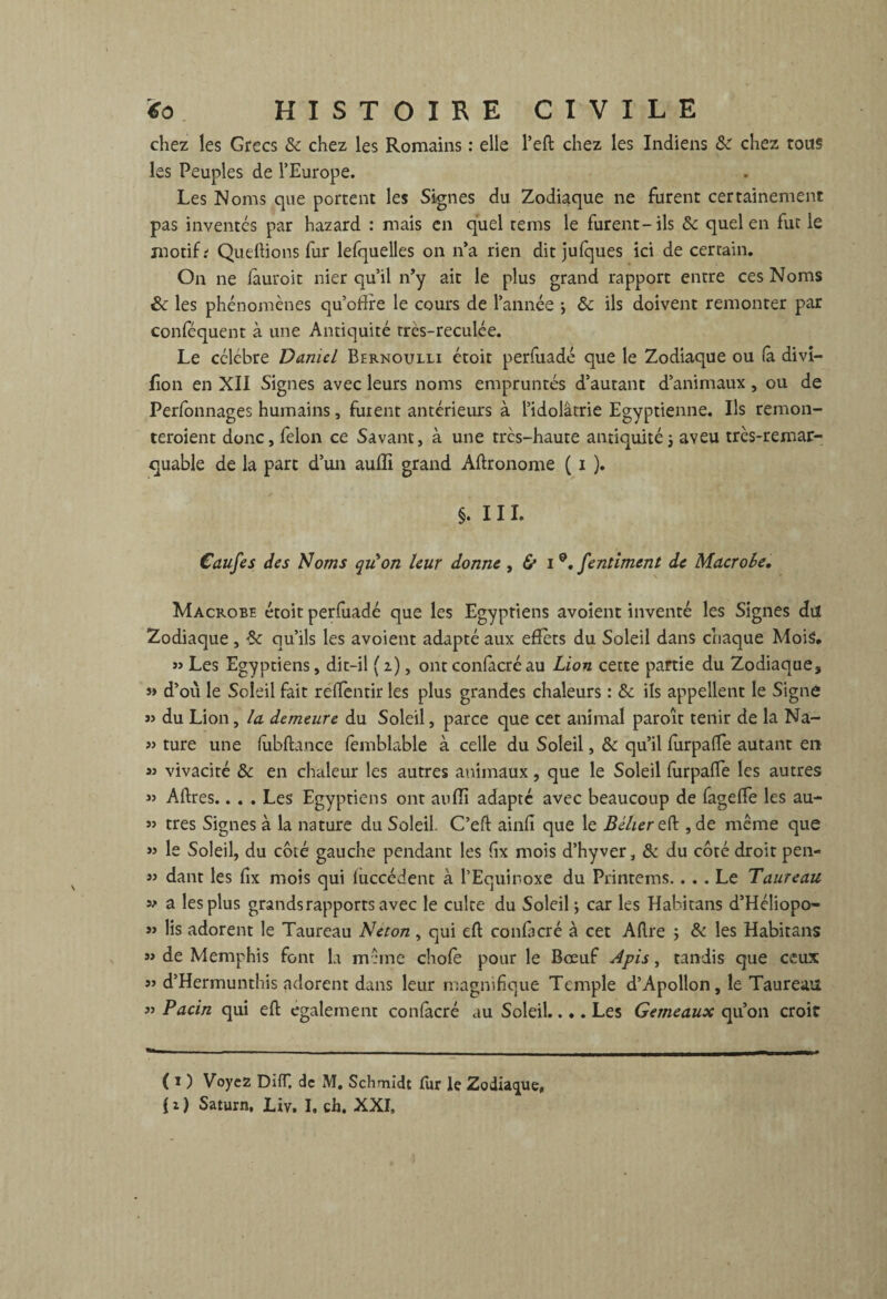 chez les Grecs &c chez les Romains : elle l’eft chez les Indiens chez tous les Peuples de l’Europe. Les Noms que portent les Signes du Zodiaque ne furent certainement pas inventes par hazard : mais en quel tems le furent-ils & quel en fut le motif; Queftions fur lefquelles on n’a rien dit jufques ici de certain. On ne lauroit nier qu’il n’y ait le plus grand rapport entre ces Noms & les phénomènes qu’oftre le cours de l’année -, & ils doivent remonter par conféquent à une Antiquité très-reculée. Le célèbre Daniel Bernoulli étoit perfuadé que le Zodiaque ou (a divî- fîon en XII Signes avec leurs noms empruntés d’autant d’animaux , ou de Perfbnnages humains, fuient antérieurs à l’idolâtrie Egyptienne. Ils remon¬ teraient donc, félon ce Savant, à une très-haute antiquité ; aveu très-remar¬ quable de la part d’un auffi grand Aftronome ( i ). §. 111. Caufes des Noms qu'on leur donne , & i 0. fentiment de Macrobe. Macrobe étoit perfuadé que les Egyptiens avoîent inventé les Signes du Zodiaque , Sc qu’ils les avoient adapté aux effets du Soleil dans chaque Mois. » Les Egyptiens, dit-il ( i), ont confacré au Lion cette partie du Zodiaque, » d’où le Soleil fait reftentir les plus grandes chaleurs : & ils appellent le Signe j> du Lion, la demeure du Soleil, parce que cet animal paroît tenir de la Na- 5» ture une fîibftance femblable à celle du Soleil, & qu’il furpalfe autant en » vivacité & en chaleur les autres animaux, que le Soleil furpalfe les autres « Aftres.. . . Les Egyptiens ont aulîi adapté avec beaucoup de fagelfe les au- » très Signes à la nature du Soleil. C’eft ainlî que le Bélier eft ,de même que « le Soleil, du côté gauche pendant les fix mois d’hyver, & du côté droit pen- 33 dant les fix mois qui luccédent à l’Equinoxe du Printems.... Le Taureau » a les plus grands rapports avec le culte du Soleil ; car les Hahitans d’Héliopo- 33 lis adorent le Taureau Neton, qui eft confacré à cet Aftre j & les Habitans « de Memphis font la même chofe pour le Bœuf Apis, tandis que ceux « d’Hermunthis adorent dans leur magnifique Temple d’Apollon, le Taureau 33 Pacin qui eft egalement confacré au Soleil.... Les Gemeaux qu’on croie ( * 1 ) Voyez DifT. de M, Schmidt fur le Zodiaque, (i) Satum. Liv. I. ch. XXI,